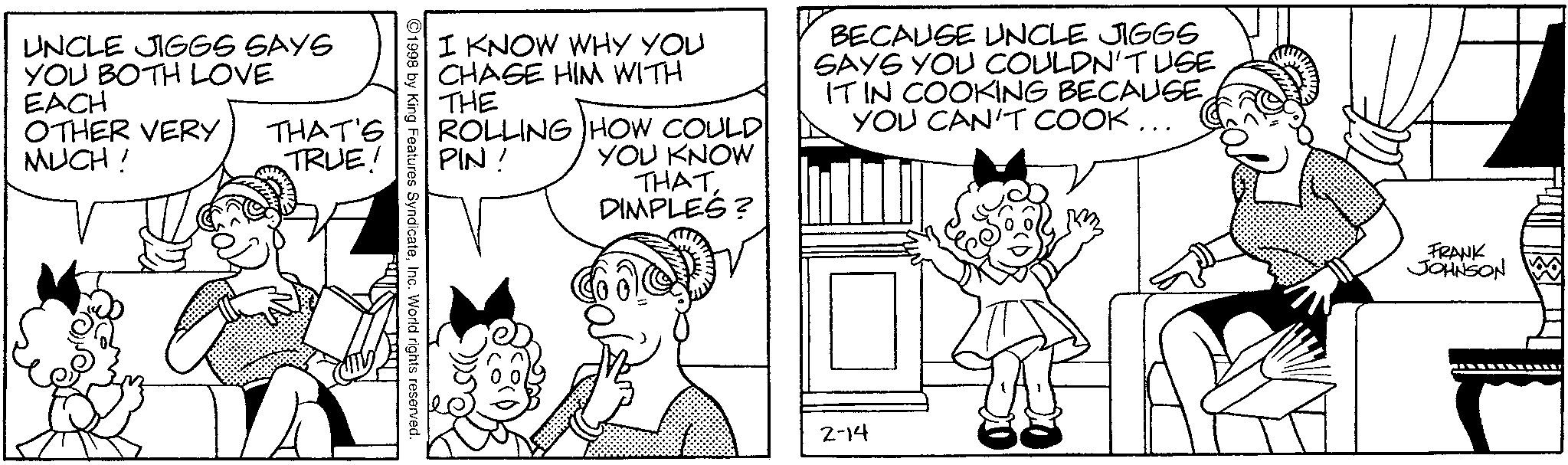 Elbow OCR: UNCLE JIGGS SAYS YOU BOTH LOVE EACH OTHER VERY MUCH! THAT'S TRUE! I KNOW WHY YOU CHASE HIM WITH THE ROLLING HOW COULD PIN! YOU KNOW THAT DIMPLES? BECAUSE UNCLE JIGGS SAYS YOU COULDN'T USE IT IN COOKING BECAUSEYOU CAN'T COOK... 1998 by King Features SyndicateInc. World rights reserved. 2-14 FRANK JOHNSON UNCLE JIGGS SAYS YOU BOTH LOVE EACH OTHER VERY MUCH ! THAT'S TRUE ! I KNOW WHY YOU CHASE HIM WITH THE ROLLING HOW COULD PIN ! YOU KNOW THAT DIMPLES ? BECAUSE UNCLE JIGGS SAYS YOU COULDN'T USE IT IN COOKING BECAUSEYOU CAN'T COOK ... 1998 by King Features SyndicateInc. World rights reserved . 2-14 FRANK JOHNSON