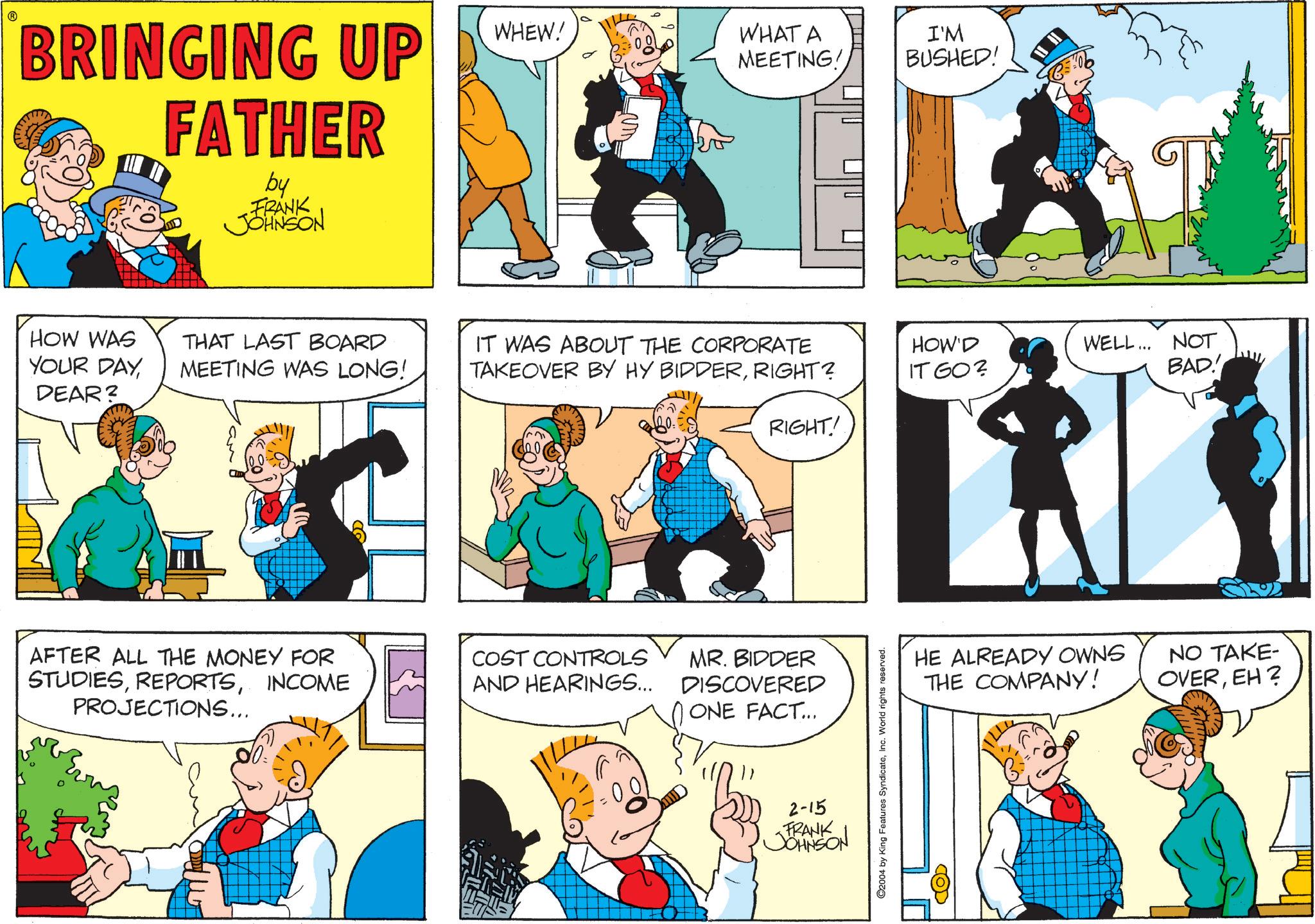 Animated cartoon OCR: BRINGING UP FATHER by FRANK JOHNSON WHEW! WHAT A MEETING! I'M BUSHED! HOW WAS YOUR DAYDEAR? THAT LAST BOARD MEETING WAS LONG! IT WAS ABOUT THE CORPORATE TAKEOVER BY HY BIDDERRIGHT? HOW'D IT GO? WELL... NOT BAD! RIGHT! AFTER ALL THE MONEY FOR COST CONTROLS STUDIESINCOME AND HEARINGS... MR. BIDDER DISCOVERED PROJECTIONS... ONE FACT... 2-15 FRANK JOHNSON ©2004 by King Features SyndicateInc. World rights reserved. COD HE ALREADY OWNS THE COMPANY! NO TAKE- OVEREH? BRINGING UP FATHER by FRANK JOHNSON WHEW ! WHAT A MEETING ! I'M BUSHED ! HOW WAS YOUR DAYDEAR ? THAT LAST BOARD MEETING WAS LONG ! IT WAS ABOUT THE CORPORATE TAKEOVER BY HY BIDDERRIGHT ? HOW'D IT GO ? WELL ... NOT BAD ! RIGHT ! AFTER ALL THE MONEY FOR COST CONTROLS STUDIESINCOME AND HEARINGS ... MR . BIDDER DISCOVERED PROJECTIONS ... ONE FACT ... 2-15 FRANK JOHNSON © 2004 by King Features SyndicateInc. World rights reserved . COD HE ALREADY OWNS THE COMPANY ! NO TAKE- OVEREH ?