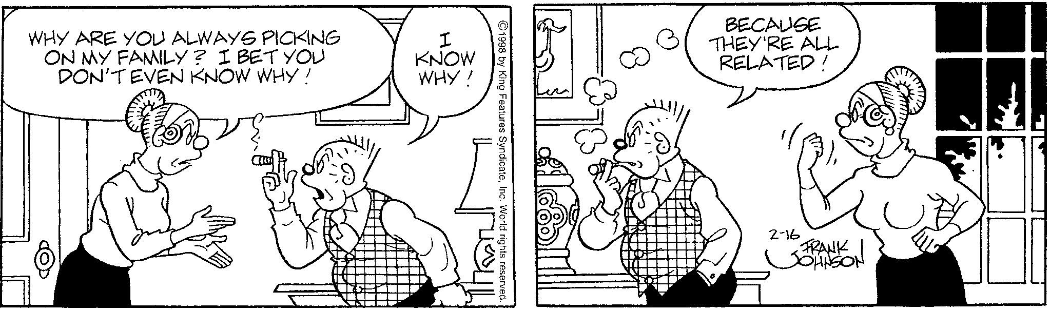 Comics OCR: WHY ARE YOU ALWAYS PICKING ON MY FAMILY? I BET YOU DON'T EVEN KNOW WHY! I KNOW WHY! 1998 by King Features SyndicateInc. World rights reserved. BECAUSE THEY'RE ALL RELATED ! 2-16 FRANK JOHNSON WHY ARE YOU ALWAYS PICKING ON MY FAMILY ? I BET YOU DON'T EVEN KNOW WHY ! I KNOW WHY ! 1998 by King Features SyndicateInc. World rights reserved . BECAUSE THEY'RE ALL RELATED ! 2-16 FRANK JOHNSON