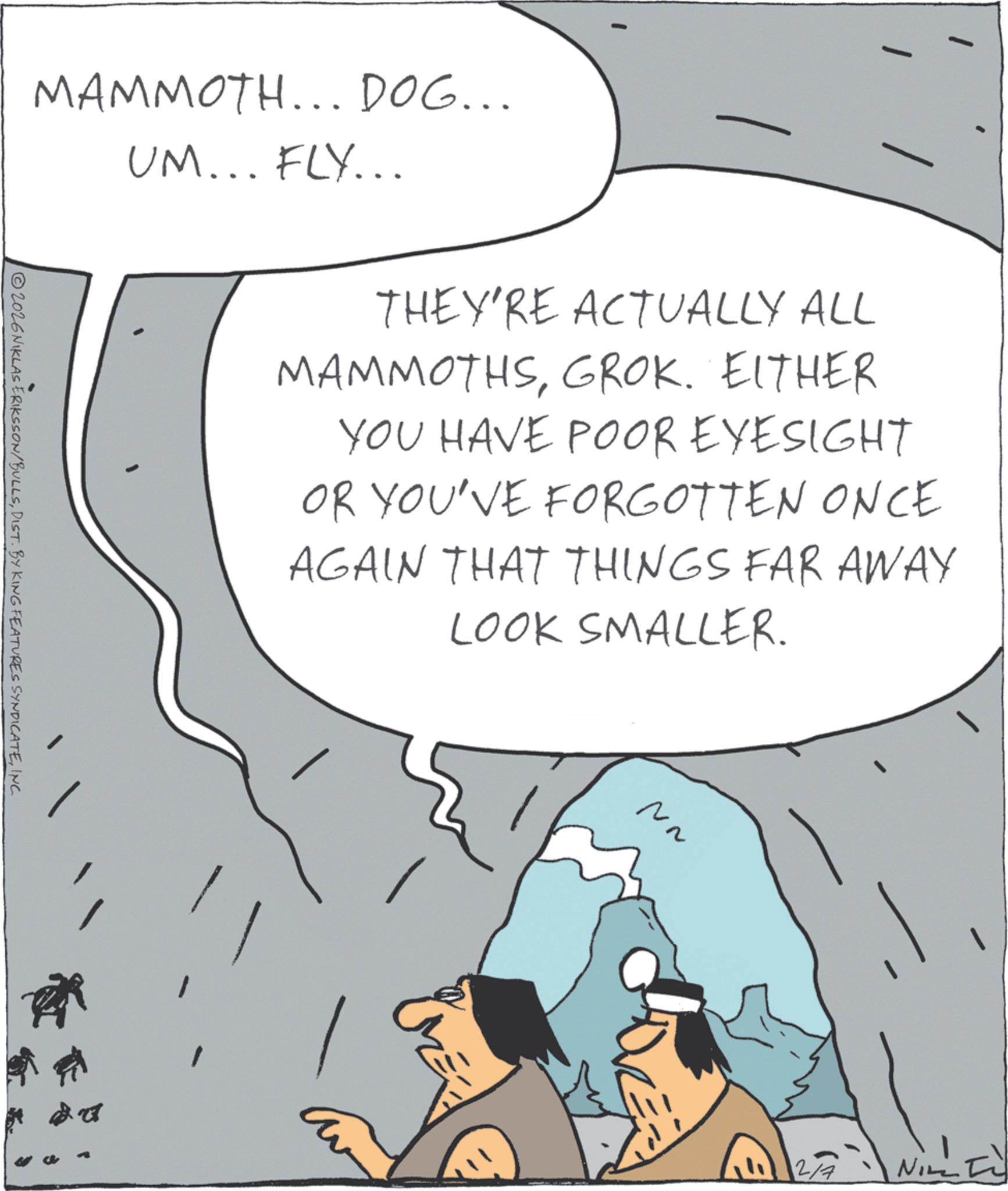 Fiction OCR: MAMMOTH... DOG... UM... FLY... 2026NIKLAS ERIKSSON/BULLSINC. THEY'RE ACTUALLY ALL MAMMOTHSGROK. EITHER YOU HAVE POOR EYESIGHT OR YOU'VE FORGOTTEN ONCE AGAIN THAT THINGS FAR AWAY LOOK SMALLER. ?? 2/4 NILLI MAMMOTH ... DOG ... UM ... FLY ... 2026NIKLAS ERIKSSON / BULLSDIST . BY KING FEATURES SYNDICATEINC . THEY'RE ACTUALLY ALL MAMMOTHSGROK . EITHER YOU HAVE POOR EYESIGHT OR YOU'VE FORGOTTEN ONCE AGAIN THAT THINGS FAR AWAY LOOK SMALLER . ?? 2/4 NILLI