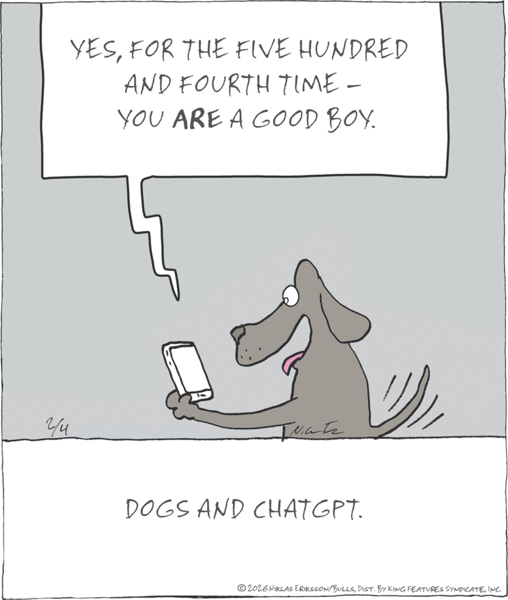 Animation OCR: 2/4 YESFOR THE FIVE HUNDRED AND FOURTH TIME- YOU ARE A GOOD BOY. INTE DOGS AND CHATGPT. 2026NIKLAS ERIKSSON/BULLSINC. 2/4 YESFOR THE FIVE HUNDRED AND FOURTH TIME- YOU ARE A GOOD BOY . INTE DOGS AND CHATGPT . 2026NIKLAS ERIKSSON / BULLSDIST . BY KING FEATURES SYNDICATEINC .
