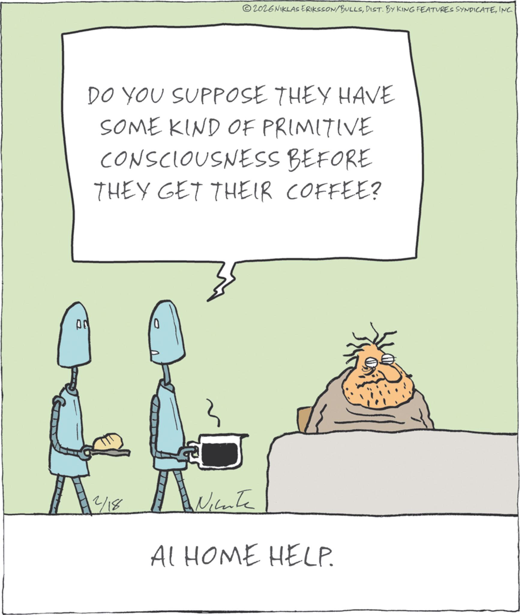 Photo caption OCR: 00 ©2026 NIKLAS ERIKSSON/BULLSINC. DO YOU SUPPOSE THEY HAVE SOME KIND OF PRIMITIVE CONSCIOUSNESS BEFORE THEY GET THEIR COFFEE? 12/18 A Niente AI HOME HELP. 00 © 2026 NIKLAS ERIKSSON / BULLSDIST . BY KING FEATURES SYNDICATEINC . DO YOU SUPPOSE THEY HAVE SOME KIND OF PRIMITIVE CONSCIOUSNESS BEFORE THEY GET THEIR COFFEE ? 12/18 A Niente AI HOME HELP .