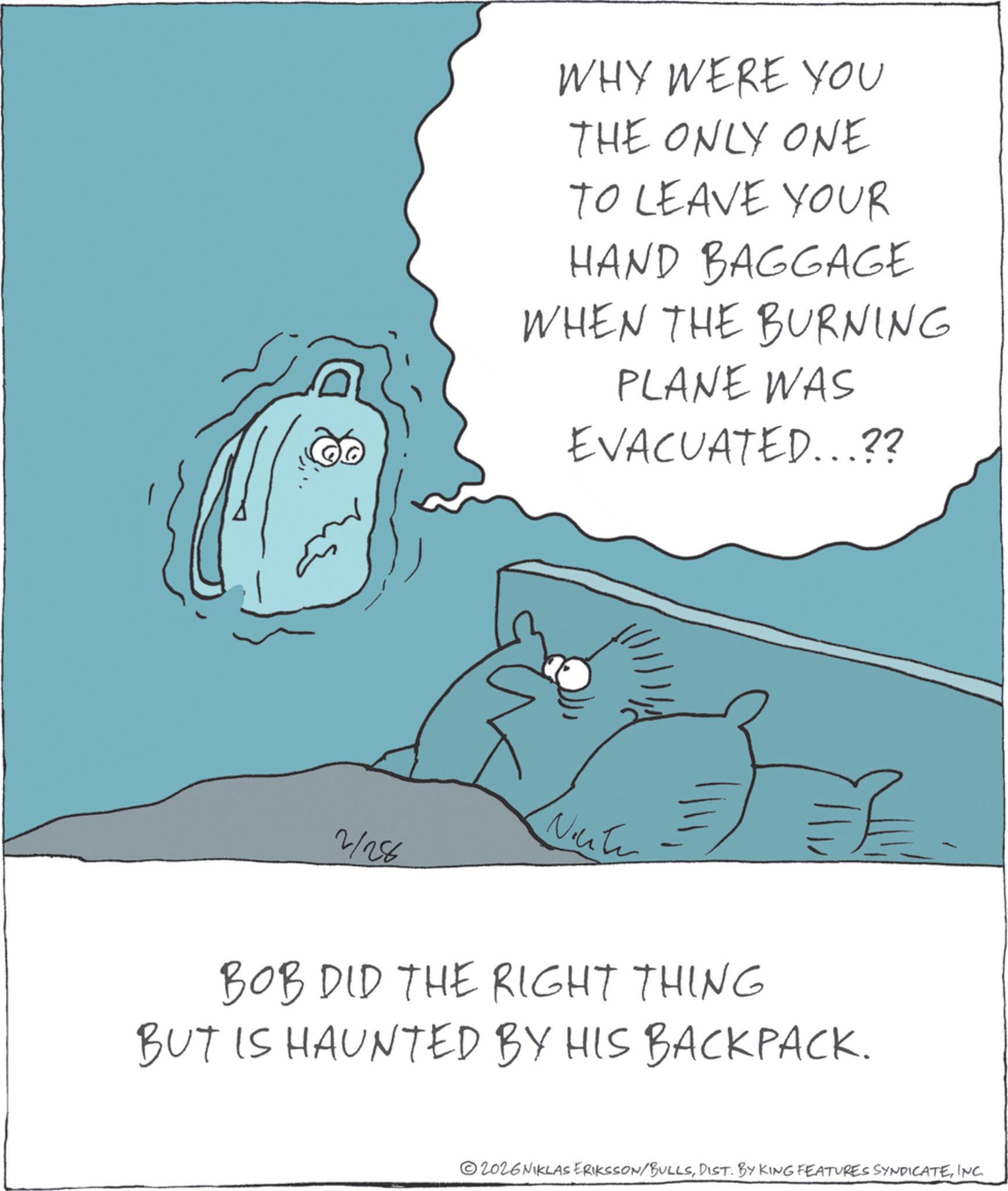 Photo caption OCR: WHY WERE YOU THE ONLY ONE TO LEAVE YOUR HAND BAGGAGE WHEN THE BURNING PLANE WAS EVACUATED...?? Note - 2/28 BOB DID THE RIGHT THING BUT IS HAUNTED BY HIS BACKPACK. 2026 NIKLAS ERIKSSON/BULLSINC. WHY WERE YOU THE ONLY ONE TO LEAVE YOUR HAND BAGGAGE WHEN THE BURNING PLANE WAS EVACUATED ... ?? Note - 2/28 BOB DID THE RIGHT THING BUT IS HAUNTED BY HIS BACKPACK . 2026 NIKLAS ERIKSSON / BULLSDIST . BY KING FEATURES SYNDICATEINC .