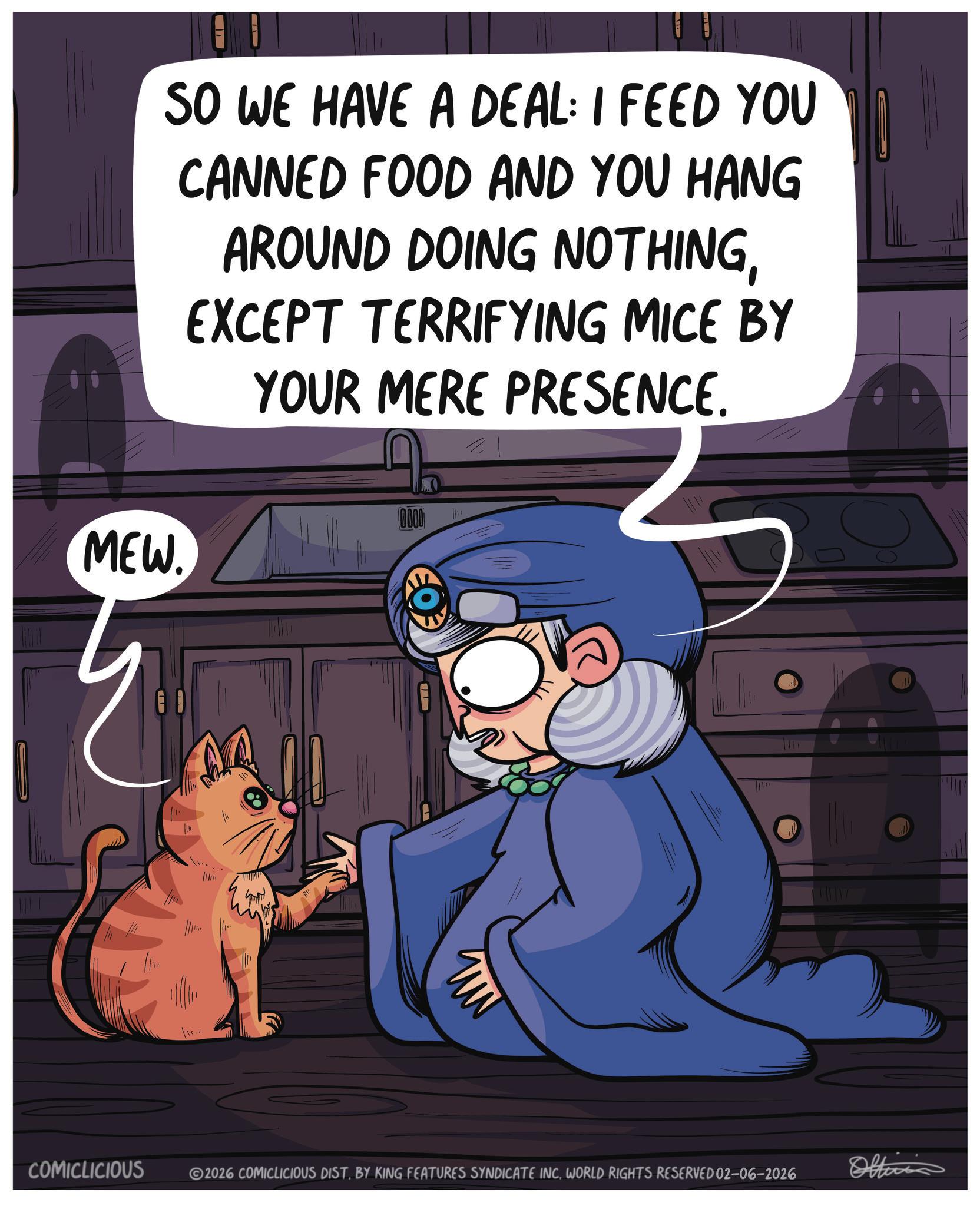 Internet meme OCR: SO WE HAVE A DEAL: I FEED YOU CANNED FOOD AND YOU HANG AROUND DOING NOTHINGMEW. EXCEPT TERRIFYING MICE BY YOUR MERE PRESENCE. 0000 F COMICLICIOUS 2026 COMICLICIOUS DIST. BY KING FEATURES SYNDICATE INCWORLD RIGHTS RESERVED 02-06-2026 Officia SO WE HAVE A DEAL : I FEED YOU CANNED FOOD AND YOU HANG AROUND DOING NOTHINGMEW . EXCEPT TERRIFYING MICE BY YOUR MERE PRESENCE . 0000 F COMICLICIOUS 2026 COMICLICIOUS DIST . BY KING FEATURES SYNDICATE INCWORLD RIGHTS RESERVED 02-06-2026 Officia