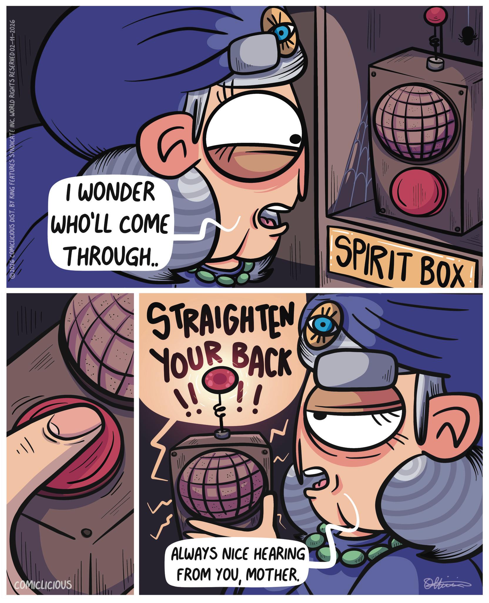 Graphics OCR: ? COMICLICIOUS 2026 COMICLICIOUS DIST. BY KING FEATURES SYNDICATE INC. WORLD RIGHTS RESERVED 02-11-2026 ? I WONDER WHO'LL COME THROUGH.. STRAIGHTEN YOUR BACK SPIRIT BOX ALWAYS NICE HEARING FROM YOUMOTHER. Officia ? COMICLICIOUS 2026 COMICLICIOUS DIST . BY KING FEATURES SYNDICATE INC . WORLD RIGHTS RESERVED 02-11-2026 ? I WONDER WHO'LL COME THROUGH .. STRAIGHTEN YOUR BACK SPIRIT BOX ALWAYS NICE HEARING FROM YOUMOTHER . Officia