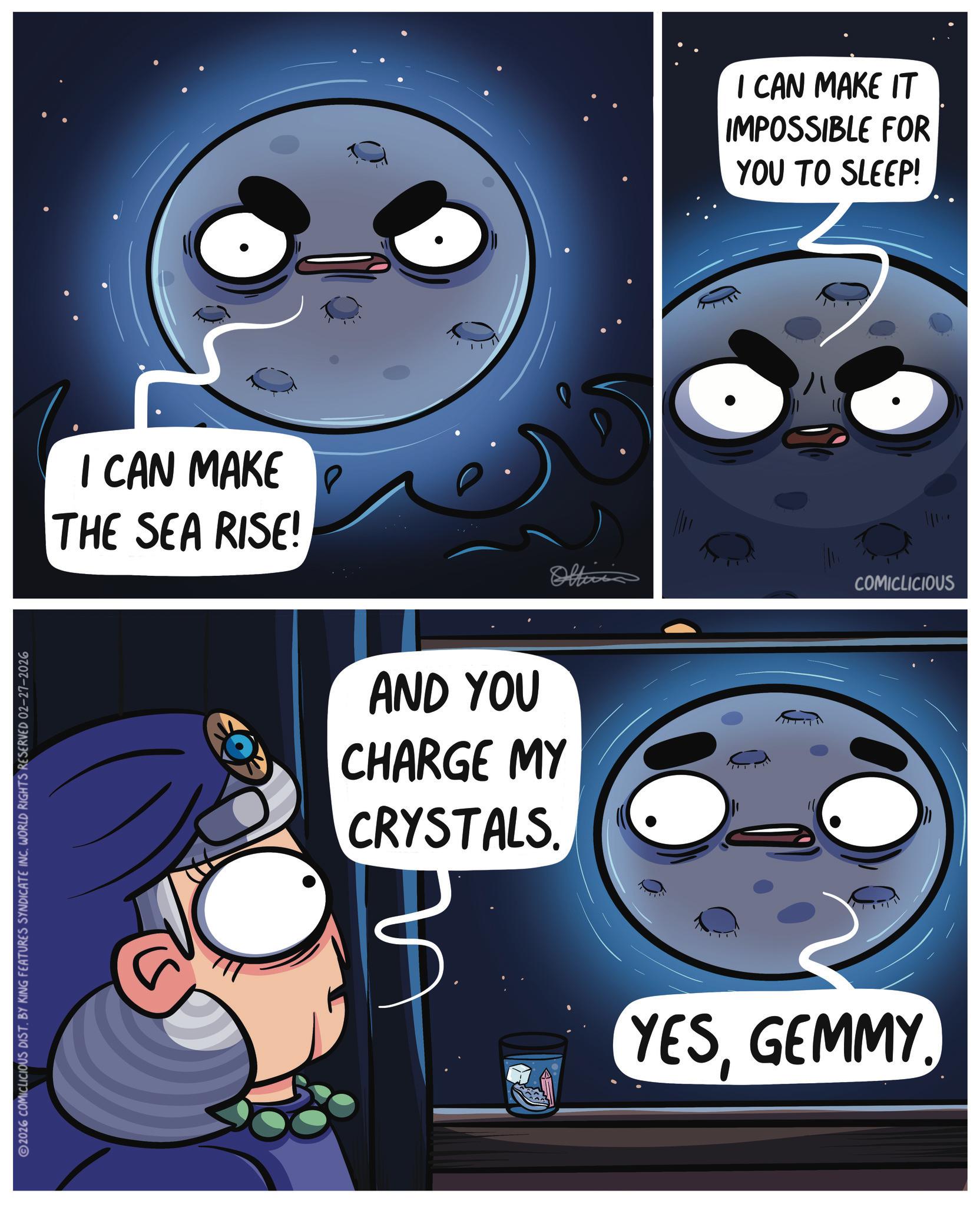 Fiction OCR: 2026 COMICLICIOUS DIST. BY KING FEATURES SYNDICATE INC. WORLD RIGHTS RESERVED 02-27-2026 I CAN MAKE THE SEA RISE! AND YOU CHARGE MY CRYSTALS. Officia I CAN MAKE IT IMPOSSIBLE FOR YOU TO SLEEP! YESGEMMY. COMICLICIOUS 2026 COMICLICIOUS DIST . BY KING FEATURES SYNDICATE INC . WORLD RIGHTS RESERVED 02-27-2026 I CAN MAKE THE SEA RISE ! AND YOU CHARGE MY CRYSTALS . Officia I CAN MAKE IT IMPOSSIBLE FOR YOU TO SLEEP ! YESGEMMY . COMICLICIOUS