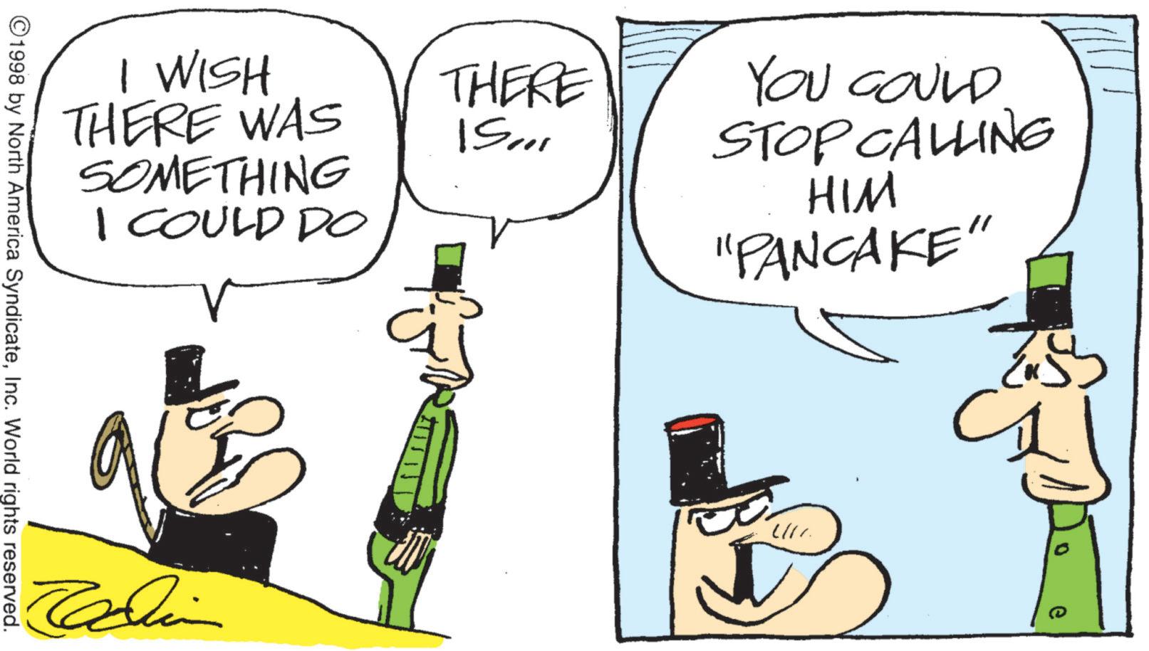 Animated cartoon OCR: THERE ""SI YOU COULD STOP CALLING HIM "PANCAKE" I WISH THERE WAS SOMETHING I COULD DO ©1998 by North America SyndicateInc. World rights reserved. Jadin 217 0 THERE " " SI YOU COULD STOP CALLING HIM " PANCAKE " I WISH THERE WAS SOMETHING I COULD DO © 1998 by North America SyndicateInc. World rights reserved . Jadin 217 0