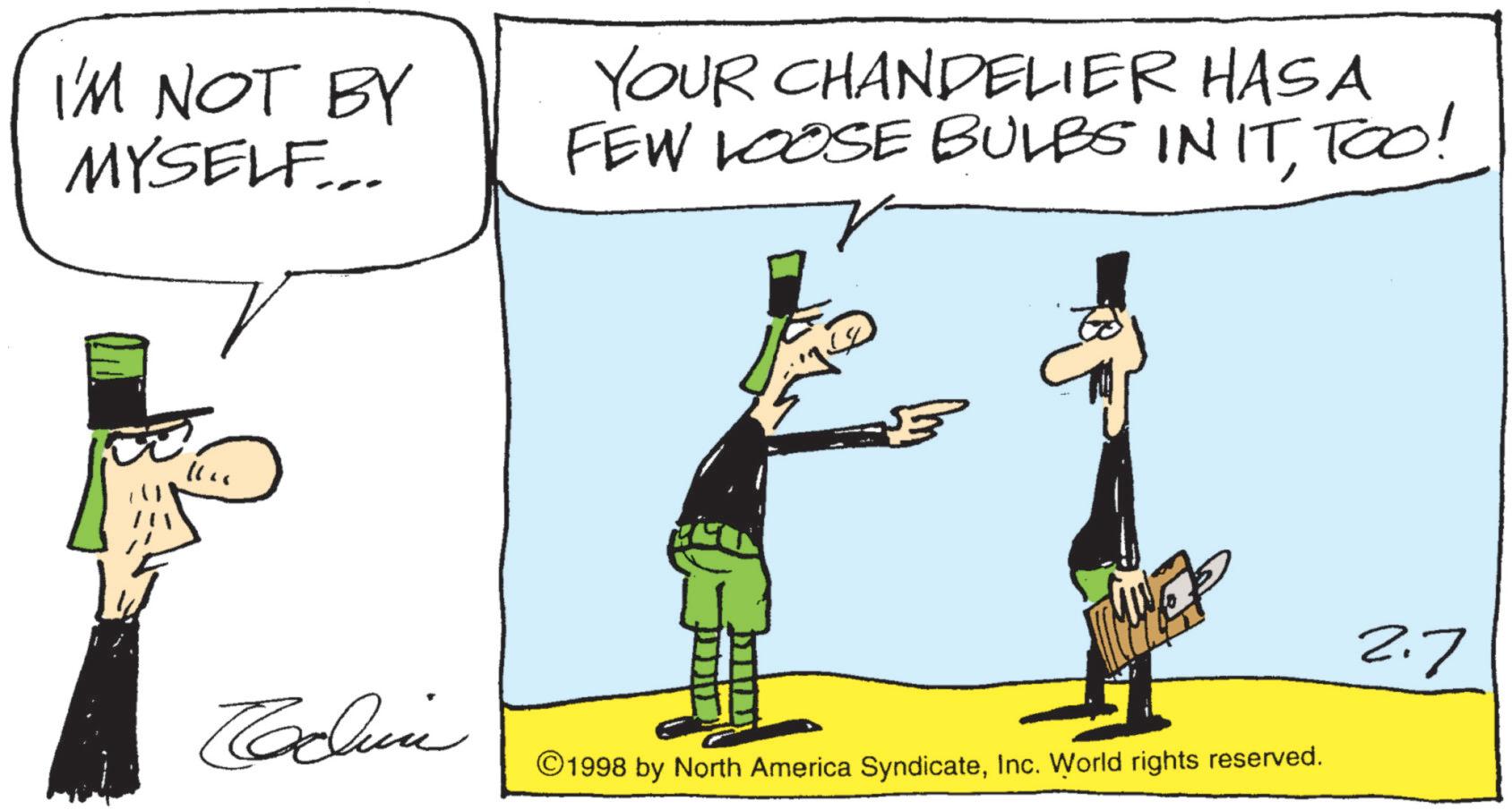 Animated cartoon OCR: I'M NOT BY MYSELF... YOUR CHANDELIER HAS A FEW LOOSE BULBS IN ITTOO! L 2.7 Codin ©1998 by North America SyndicateInc. World rights reserved. I'M NOT BY MYSELF ... YOUR CHANDELIER HAS A FEW LOOSE BULBS IN ITTOO ! L 2.7 Codin © 1998 by North America SyndicateInc. World rights reserved .