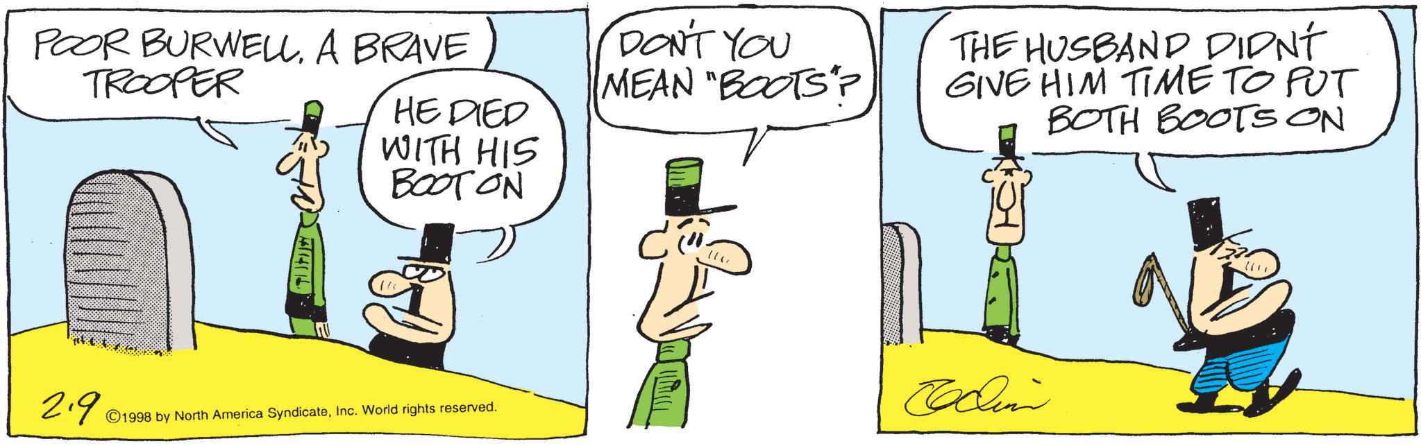 Animated cartoon OCR: POOR BURWELLA BRAVE TROOPER TUTE HE DIED WITH HIS BOOT ON 2.9 © 1998 by North America SyndicateInc. World rights reserved. DON'T YOU MEAN "BOOTS"? THE HUSBAND DIDN'T GIVE HIM TIME TO PUT BOTH BOOTS ON Codini POOR BURWELLA BRAVE TROOPER TUTE HE DIED WITH HIS BOOT ON 2.9 © 1998 by North America SyndicateInc. World rights reserved . DON'T YOU MEAN " BOOTS " ? THE HUSBAND DIDN'T GIVE HIM TIME TO PUT BOTH BOOTS ON Codini