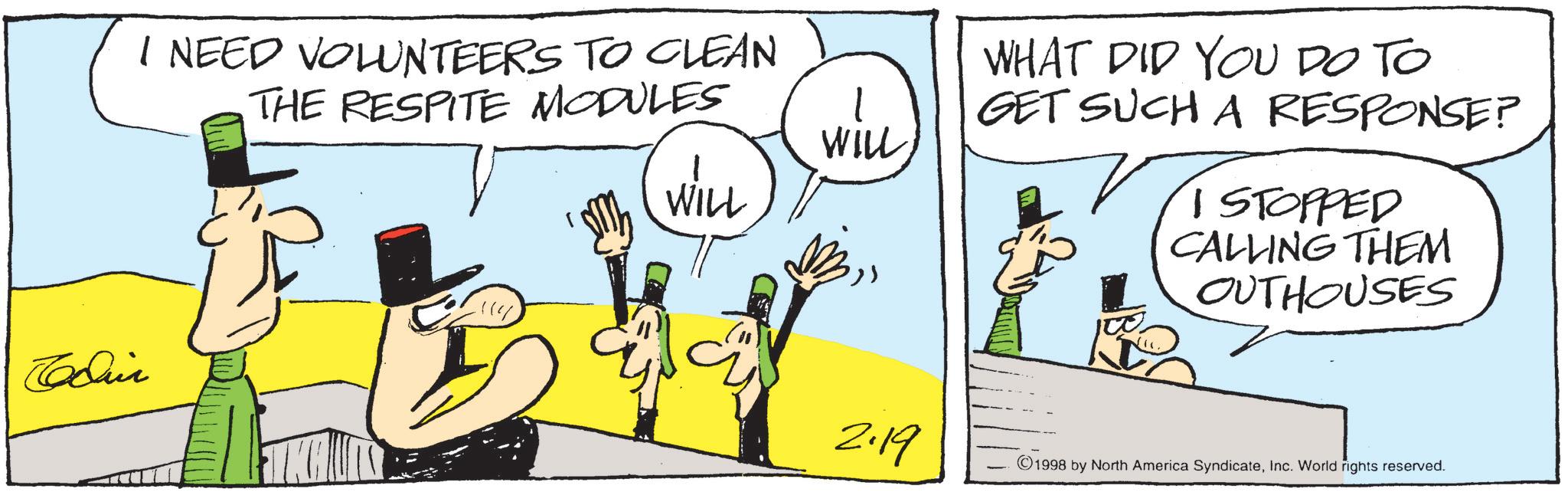 Comics OCR: I NEED VOLUNTEERS TO CLEAN THE RESPITE MODULES WILL WILL WHAT DID YOU DO TO GET SUCH A RESPONSE? I STOPPED CALLING THEM OUTHOUSES 2.19 1998 by North America SyndicateInc. World rights reserved. I NEED VOLUNTEERS TO CLEAN THE RESPITE MODULES WILL WILL WHAT DID YOU DO TO GET SUCH A RESPONSE ? I STOPPED CALLING THEM OUTHOUSES 2.19 1998 by North America SyndicateInc. World rights reserved .