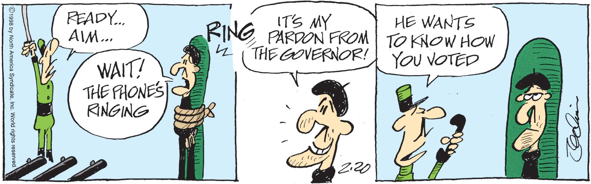 Comics OCR: READY... AIM... WAIT! THE PHONE'S RINGING IT'S MY HE WANTS RING PARDON FROM TO KNOW HOW THE GOVERNOR! YOU VOTED 4 G ©1998 by North America SyndicateInc. World rights reserved. 2.20 READY ... AIM ... WAIT ! THE PHONE'S RINGING IT'S MY HE WANTS RING PARDON FROM TO KNOW HOW THE GOVERNOR ! YOU VOTED 4 G © 1998 by North America SyndicateInc. World rights reserved . 2.20