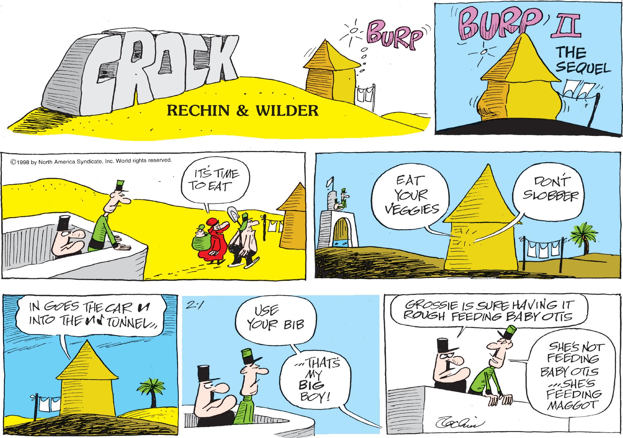 Graphics OCR: CRACK RECHIN & WILDER 1998 by North America SyndicateInc. World rights reserved. IT'S TIME TO EAT BURP 000 BURP I THE SEQUEL EAT YOUR VEGGIES DON'T SLOBBER IN GOES THE CAR M INTO THE MTUNNEL2% USE YOUR BIB ...THAT'S MY BIG BOY! GROSSIE IS SURE HAVING IT ROUGH FEEDING BABY OTTS SHE'S NOT FEEDING BABY OTIS SHE'S FEEDING MAGGOT Cochin CRACK RECHIN & WILDER 1998 by North America SyndicateInc. World rights reserved . IT'S TIME TO EAT BURP 000 BURP I THE SEQUEL EAT YOUR VEGGIES DON'T SLOBBER IN GOES THE CAR M INTO THE MTUNNEL2 % USE YOUR BIB ... THAT'S MY BIG BOY ! GROSSIE IS SURE HAVING IT ROUGH FEEDING BABY OTTS SHE'S NOT FEEDING BABY OTIS SHE'S FEEDING MAGGOT Cochin
