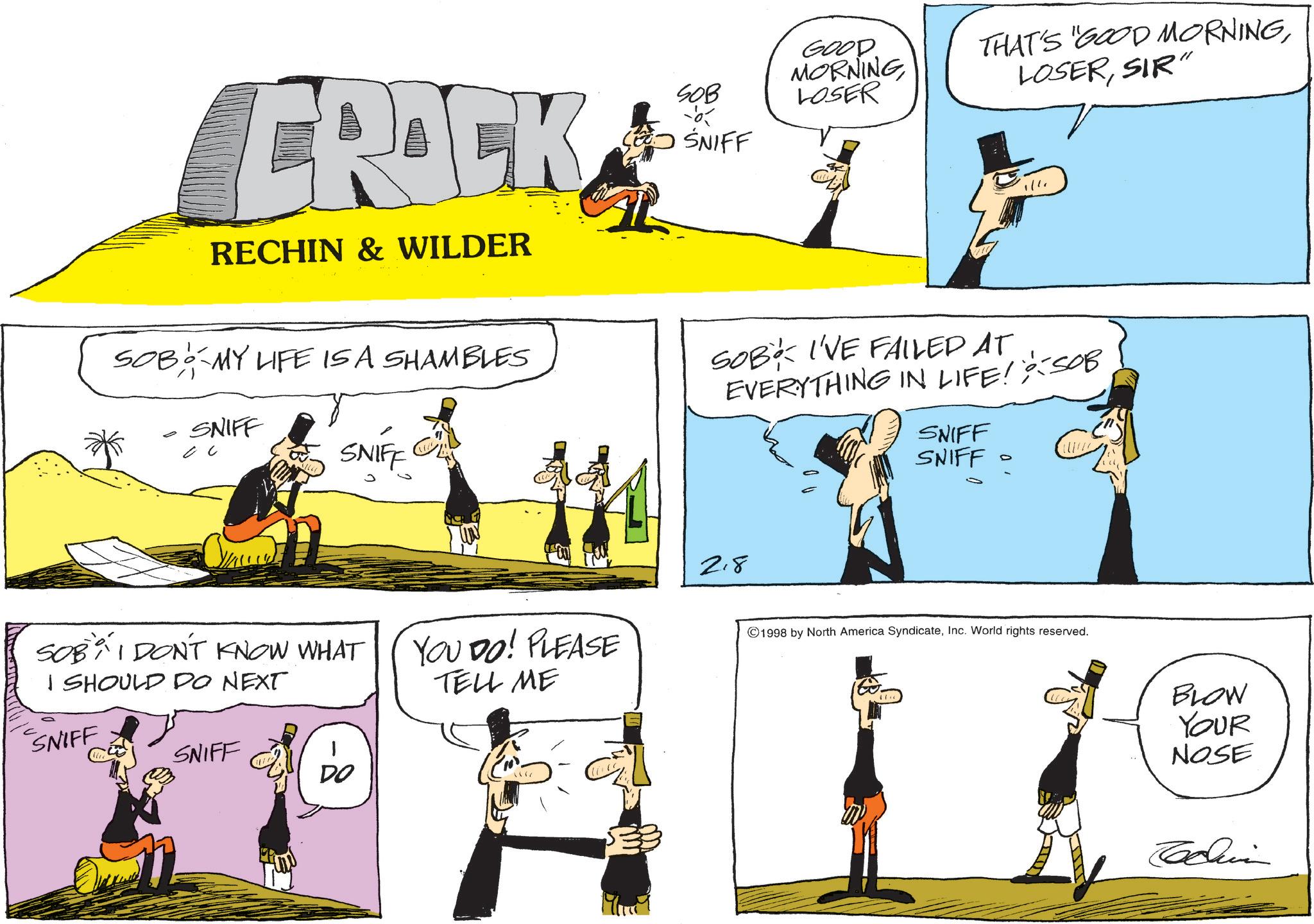 Fiction OCR: CRACK RECHIN & WILDER GOOD THAT'S "GOOD MORNINGSOB MORNING LOSER LOSERSIR" SNIFF SOB MY LIFE IS A SHAMBLES ? SNIFF SNIFF SOB I'VE FAILED AT EVERYTHING IN LIFE! SOB SNIFF SNIFF = SOBI DON'T KNOW WHAT I SHOULD DO NEXT SNIFF SNIFF DO 2.8 YOU DO! PLEASE TELL ME 1998 by North America SyndicateInc. World rights reserved. 180. 44 BLOW YOUR NOSE CRACK RECHIN & WILDER GOOD THAT'S " GOOD MORNINGSOB MORNING LOSER LOSERSIR " SNIFF SOB MY LIFE IS A SHAMBLES ? SNIFF SNIFF SOB I'VE FAILED AT EVERYTHING IN LIFE ! SOB SNIFF SNIFF = SOBI DON'T KNOW WHAT I SHOULD DO NEXT SNIFF SNIFF DO 2.8 YOU DO ! PLEASE TELL ME 1998 by North America SyndicateInc. World rights reserved . 180 . 44 BLOW YOUR NOSE