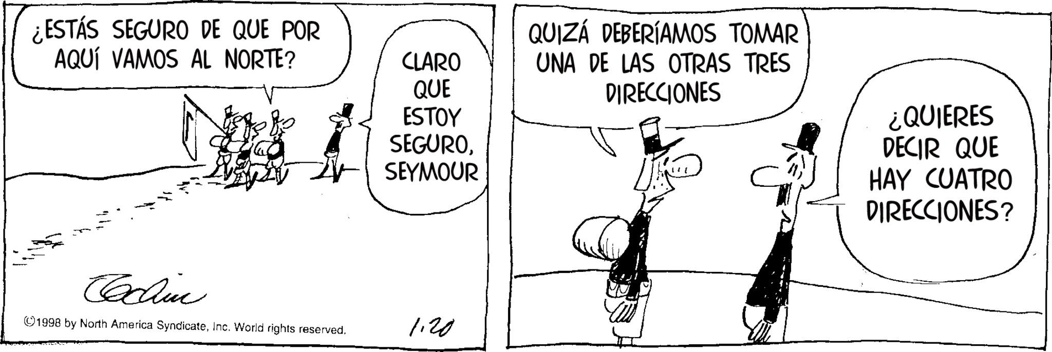 Comics OCR: ¿ESTÁS SEGURO DE QUE POR AQUÍ VAMOS AL NORTE? Cchine CLARO QUE ESTOY SEGUROSEYMOUR ©1998 by North America SyndicateInc. World rights reserved. 1.20 QUIZÁ DEBERÍAMOS TOMAR UNA DE LAS OTRAS TRES DIRECCIONES ¿QUIERES DECIR QUE HAY CUATRO DIRECCIONES? ¿ ESTÁS SEGURO DE QUE POR AQUÍ VAMOS AL NORTE ? Cchine CLARO QUE ESTOY SEGUROSEYMOUR © 1998 by North America SyndicateInc. World rights reserved . 1.20 QUIZÁ DEBERÍAMOS TOMAR UNA DE LAS OTRAS TRES DIRECCIONES ¿ QUIERES DECIR QUE HAY CUATRO DIRECCIONES ?