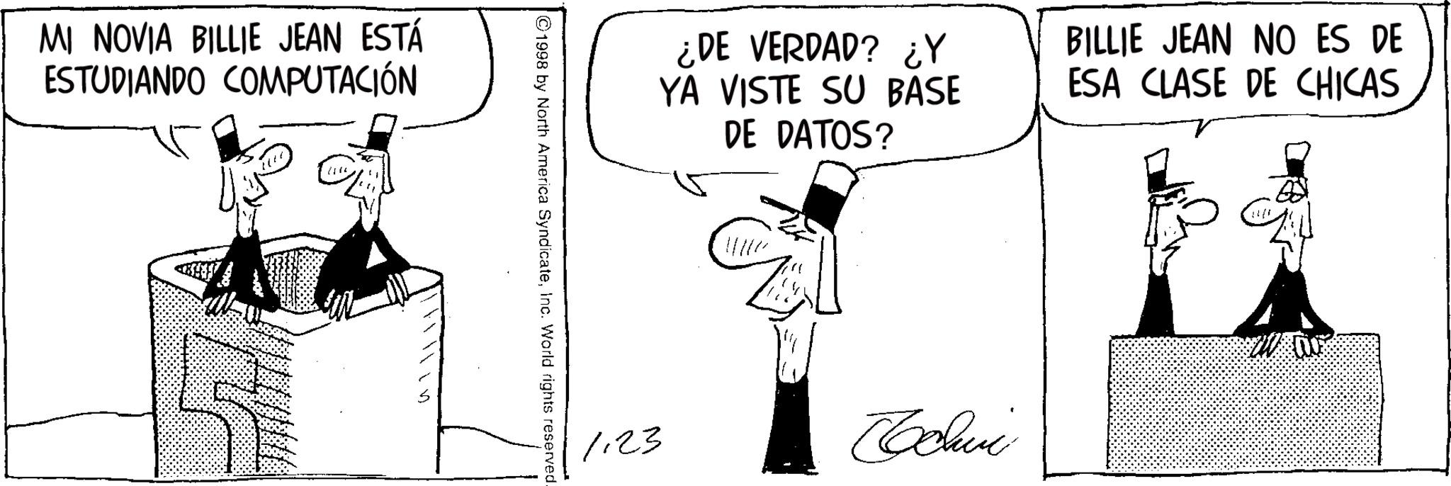 Fiction OCR: MI NOVIA BILLIE JEAN ESTÁ ESTUDIANDO COMPUTACIÓN ¿DE VERDAD? ¿Y YA VISTE SU BASE DE DATOS? BILLIE JEAN NO ES DE ESA CLASE DE CHICAS ©1998 by North America SyndicateInc. World rights reserved. 1.23 Cochvi MI NOVIA BILLIE JEAN ESTÁ ESTUDIANDO COMPUTACIÓN ¿ DE VERDAD ? ¿ Y YA VISTE SU BASE DE DATOS ? BILLIE JEAN NO ES DE ESA CLASE DE CHICAS © 1998 by North America SyndicateInc. World rights reserved . 1.23 Cochvi