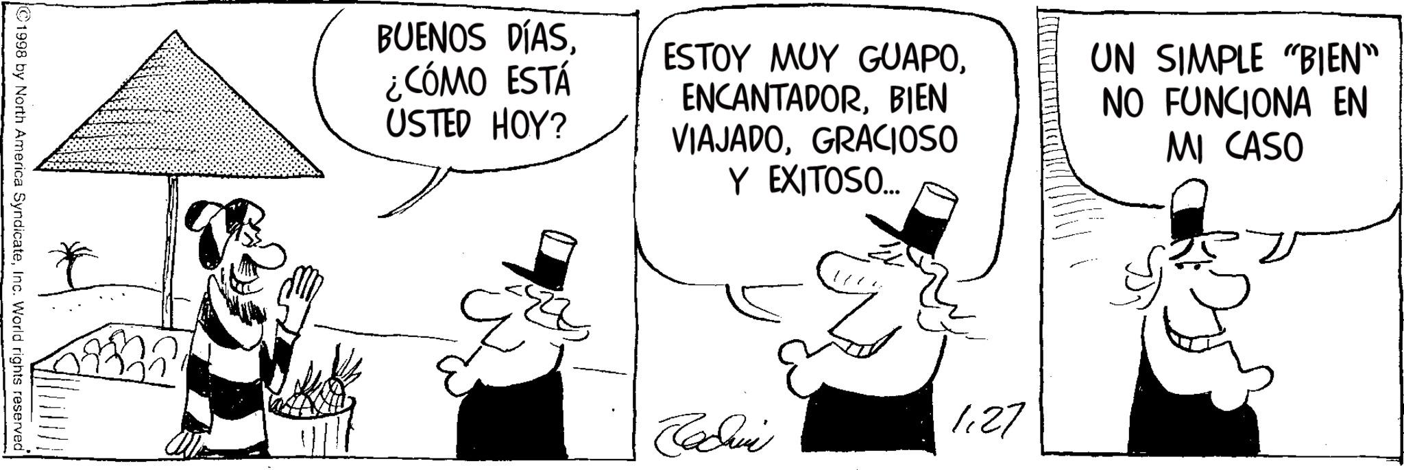 Line art OCR: ©1998 by North America SyndicateInc. World rights reserved BUENOS DÍAS¿CÓMO ESTÁ USTED HOY? ESTOY MUY GUAPOBIEN VIAJADOGRACIOSO Y EXITOSO... UN SIMPLE "BIEN" NO FUNCIONA EN MI CASO Jadwi 1.27 © 1998 by North America SyndicateInc. World rights reserved BUENOS DÍAS¿ CÓMO ESTÁ USTED HOY ? ESTOY MUY GUAPOBIEN VIAJADOGRACIOSO Y EXITOSO ... UN SIMPLE " BIEN " NO FUNCIONA EN MI CASO Jadwi 1.27