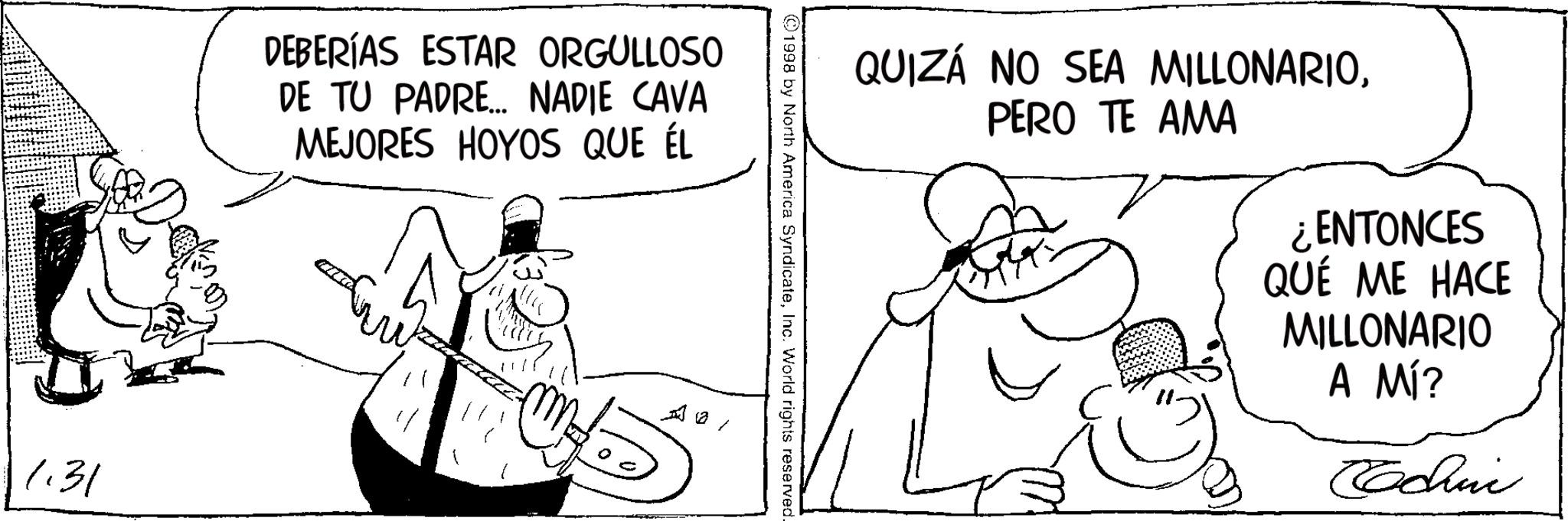 Fiction OCR: 1.31 DEBERÍAS ESTAR ORGULLOSO DE TU PADRE... NADIE CAVA MEJORES HOYOS QUE ÉL QUIZÁ NO SEA MILLONARIOPERO TE AMA 1998 by North America SyndicateInc. World rights reserved. ¿ENTONCES QUÉ ME HACE MILLONARIO A MÍ? Cachin 1.31 DEBERÍAS ESTAR ORGULLOSO DE TU PADRE ... NADIE CAVA MEJORES HOYOS QUE ÉL QUIZÁ NO SEA MILLONARIOPERO TE AMA 1998 by North America SyndicateInc. World rights reserved . ¿ ENTONCES QUÉ ME HACE MILLONARIO A MÍ ? Cachin