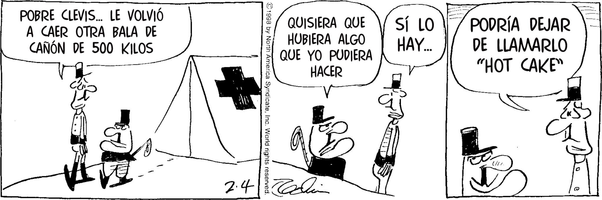 Photo caption OCR: POBRE CLEVIS... LE VOLVIÓ A CAER OTRA BALA DE CAÑÓN DE 500 KILOS QUISIERA QUE HUBIERA ALGO QUE YO PUDIERA HACER SÍ LO HAY... PODRÍA DEJAR DE LLAMARLO "HOT CAKE" ©1998 by North America SyndicateInc. World rights reserved. 2.4 0 POBRE CLEVIS ... LE VOLVIÓ A CAER OTRA BALA DE CAÑÓN DE 500 KILOS QUISIERA QUE HUBIERA ALGO QUE YO PUDIERA HACER SÍ LO HAY ... PODRÍA DEJAR DE LLAMARLO " HOT CAKE " © 1998 by North America SyndicateInc. World rights reserved . 2.4 0