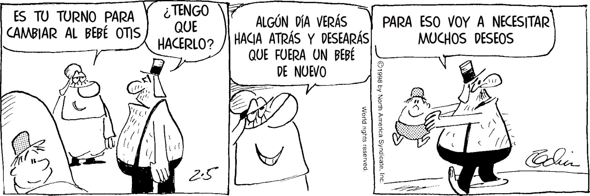 Line art OCR: ES TU TURNO PARA CAMBIAR AL BEBÉ OTIS ¿TENGO QUE HACERLO? ALGÚN DÍA VERÁS HACIA ATRÁS Y DESEARÁS QUE FUERA UN BEBÉ DE NUEVO PARA ESO VOY A NECESITAR MUCHOS DESEOS 2.5 ©1998 by North America SyndicateInc. World rights reserved. Edin ES TU TURNO PARA CAMBIAR AL BEBÉ OTIS ¿ TENGO QUE HACERLO ? ALGÚN DÍA VERÁS HACIA ATRÁS Y DESEARÁS QUE FUERA UN BEBÉ DE NUEVO PARA ESO VOY A NECESITAR MUCHOS DESEOS 2.5 © 1998 by North America SyndicateInc. World rights reserved . Edin