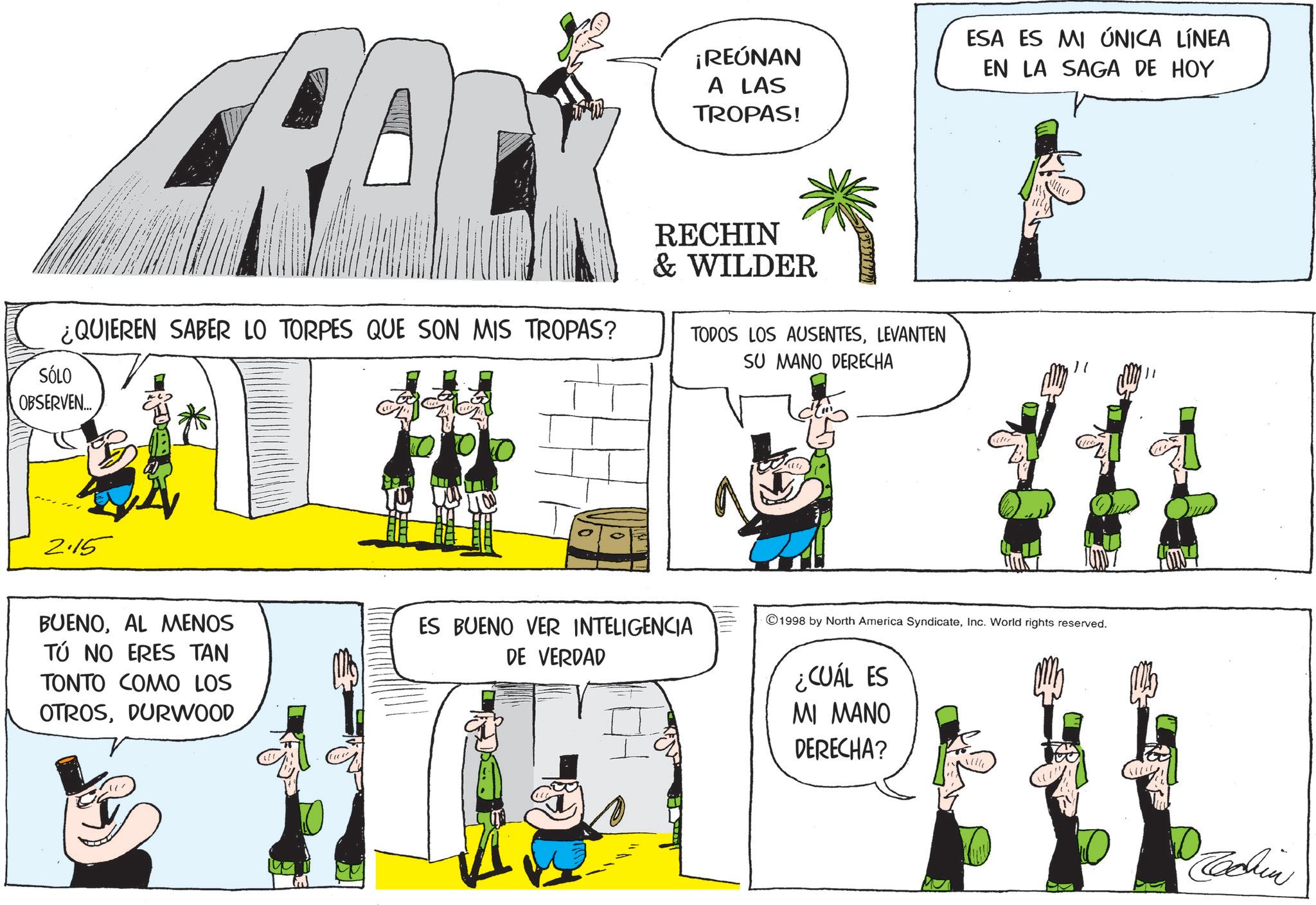 Animated cartoon OCR: ¡REÚNAN A LAS TROPAS! ESA ES MI ÚNICA LÍNEA EN LA SAGA DE HOY ¿QUIEREN SABER LO TORPES QUE SON MIS TROPAS? SÓLO OBSERVEN... RECHIN & WILDER TODOS LOS AUSENTESLEVANTEN " SU MANO DERECHA 2.15 BUENOAL MENOS TÚ NO ERES TAN TONTO COMO LOS OTROSDURWOOD ES BUENO VER INTELIGENCIA DE VERDAD 1998 by North America SyndicateInc. World rights reserved. ¿CUÁL ES MI MANO DERECHA? Tachin ¡ REÚNAN A LAS TROPAS ! ESA ES MI ÚNICA LÍNEA EN LA SAGA DE HOY ¿ QUIEREN SABER LO TORPES QUE SON MIS TROPAS ? SÓLO OBSERVEN ... RECHIN & WILDER TODOS LOS AUSENTESLEVANTEN " SU MANO DERECHA 2.15 BUENOAL MENOS TÚ NO ERES TAN TONTO COMO LOS OTROSDURWOOD ES BUENO VER INTELIGENCIA DE VERDAD 1998 by North America SyndicateInc. World rights reserved . ¿ CUÁL ES MI MANO DERECHA ? Tachin
