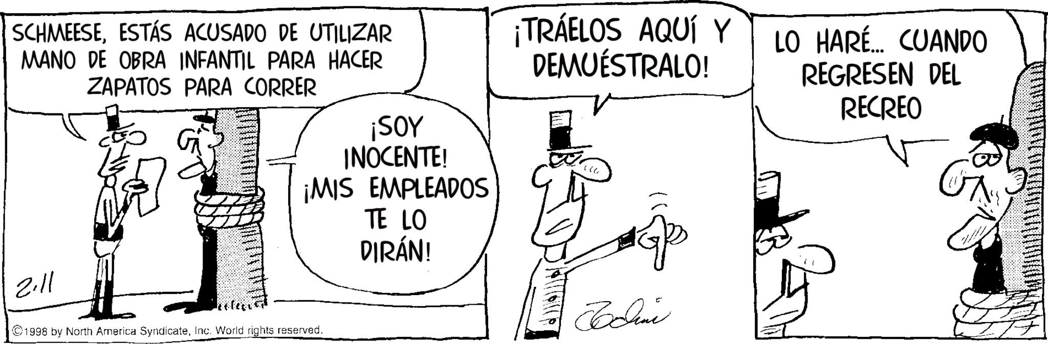 Line art OCR: SCHMEESEESTÁS ACUSADO DE UTILIZAR MANO DE OBRA INFANTIL PARA HACER ZAPATOS PARA CORRER ¡SOY INOCENTE! ¡MIS EMPLEADOS TE LO DIRÁN! 2.11 ©1998 by North America SyndicateInc. World rights reserved. ¡TRÁELOS AQUÍ Y DEMUESTRALO! Bodine LO HARÉ... CUANDO REGRESEN DEL RECREO SCHMEESEESTÁS ACUSADO DE UTILIZAR MANO DE OBRA INFANTIL PARA HACER ZAPATOS PARA CORRER ¡ SOY INOCENTE ! ¡ MIS EMPLEADOS TE LO DIRÁN ! 2.11 © 1998 by North America SyndicateInc. World rights reserved . ¡ TRÁELOS AQUÍ Y DEMUESTRALO ! Bodine LO HARÉ ... CUANDO REGRESEN DEL RECREO