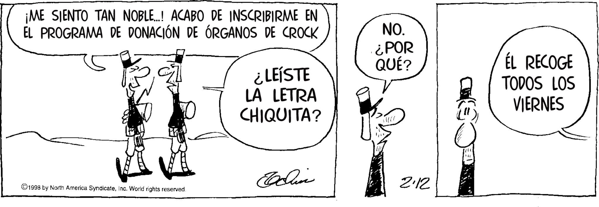 Photo caption OCR: ¡ME SIENTO TAN NOBLE...! ACABO DE INSCRIBIRME EN EL PROGRAMA DE DONACIÓN DE ÓRGANOS DE CROCK ¿LEÍSTE LA LETRA CHIQUITA? NO. ¿POR QUÉ? ÉL RECOGE TODOS LOS Edin 2.12 1998 by North America SyndicateInc. World rights reserved. 146 VIERNES ¡ ME SIENTO TAN NOBLE ... ! ACABO DE INSCRIBIRME EN EL PROGRAMA DE DONACIÓN DE ÓRGANOS DE CROCK ¿ LEÍSTE LA LETRA CHIQUITA ? NO . ¿ POR QUÉ ? ÉL RECOGE TODOS LOS Edin 2.12 1998 by North America SyndicateInc. World rights reserved . 146 VIERNES