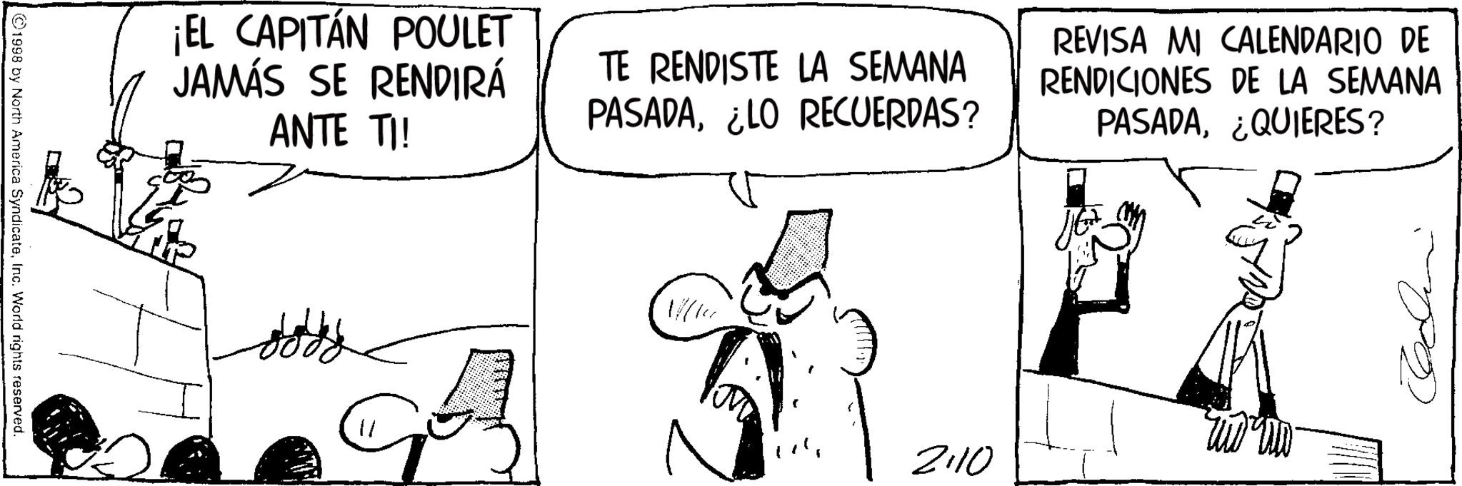 Photo caption OCR: ¡EL CAPITÁN POULET JAMÁS SE RENDIRÁ ANTE TI! TE RENDISTE LA SEMANA PASADA¿LO RECUERDAS? REVISA MI CALENDARIO DE RENDICIONES DE LA SEMANA PASADA¿QUIERES? ©1998 by North America SyndicateInc. World rights reserved. 2:10 ¡ EL CAPITÁN POULET JAMÁS SE RENDIRÁ ANTE TI ! TE RENDISTE LA SEMANA PASADA¿ LO RECUERDAS ? REVISA MI CALENDARIO DE RENDICIONES DE LA SEMANA PASADA¿ QUIERES ? © 1998 by North America SyndicateInc. World rights reserved . 2:10
