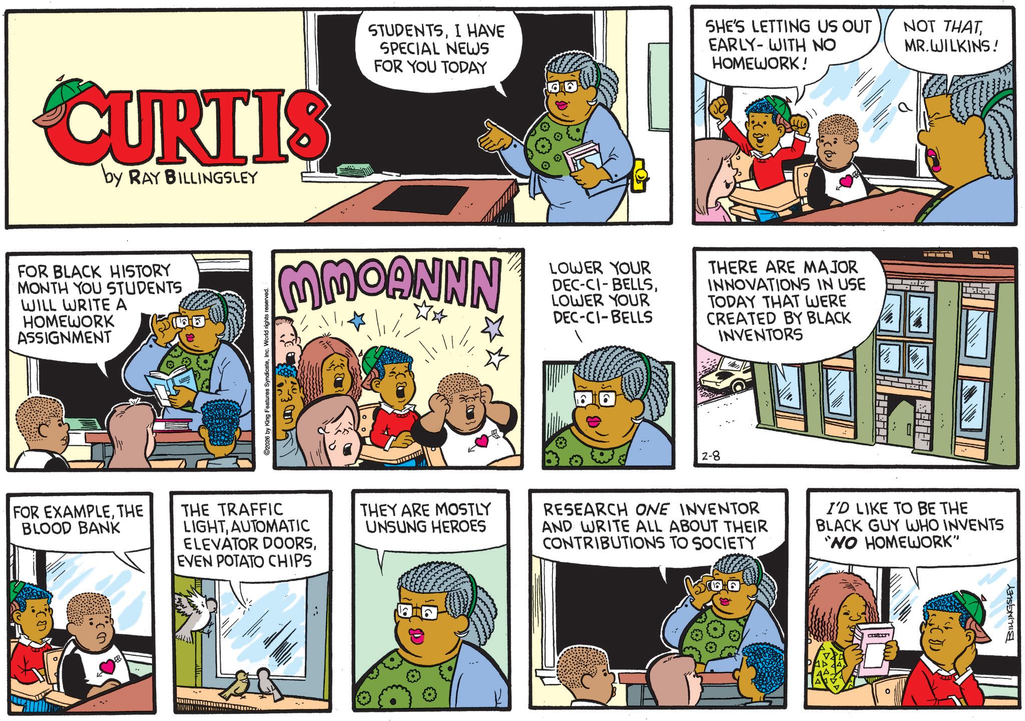 Animation OCR: CURTIS by RAY BILLINGSLEY STUDENTSI HAVE SPECIAL NEWS FOR YOU TODAY SHE'S LETTING US OUT EARLY-WITH NO HOMEWORK! FOR BLACK HISTORY MONTH YOU STUDENTS WILL WRITE A HOMEWORK ASSIGNMENT C2026 by King Features SyndicateInc. World rights reserved. MMOANNN Jill LOWER YOUR DEC-CI-BELLSLOWER YOUR DEC-CI-BELLS THERE ARE MAJOR INNOVATIONS IN USE TODAY THAT WERE CREATED BY BLACK INVENTORS 2-8 FOR EXAMPLETHE BLOOD BANK THE TRAFFIC LIGHTAUTOMATIC ELEVATOR DOORSEVEN POTATO CHIPS THEY ARE MOSTLY UNSUNG HEROES RESEARCH ONE INVENTOR AND WRITE ALL ABOUT THEIR CONTRIBUTIONS TO SOCIETY I'D LIKE TO BE THE BLACK GUY WHO INVENTS "NO HOMEWORK" BILLINGSLEY NOT THATMR.WILKINS! CURTIS by RAY BILLINGSLEY STUDENTSI HAVE SPECIAL NEWS FOR YOU TODAY SHE'S LETTING US OUT EARLY - WITH NO HOMEWORK ! FOR BLACK HISTORY MONTH YOU STUDENTS WILL WRITE A HOMEWORK ASSIGNMENT C2026 by King Features SyndicateInc. World rights reserved . MMOANNN Jill LOWER YOUR DEC - CI - BELLSLOWER YOUR DEC - CI - BELLS THERE ARE MAJOR INNOVATIONS IN USE TODAY THAT WERE CREATED BY BLACK INVENTORS 2-8 FOR EXAMPLETHE BLOOD BANK THE TRAFFIC LIGHTAUTOMATIC ELEVATOR DOORSEVEN POTATO CHIPS THEY ARE MOSTLY UNSUNG HEROES RESEARCH ONE INVENTOR AND WRITE ALL ABOUT THEIR CONTRIBUTIONS TO SOCIETY I'D LIKE TO BE THE BLACK GUY WHO INVENTS " NO HOMEWORK " BILLINGSLEY NOT THATMR.WILKINS !