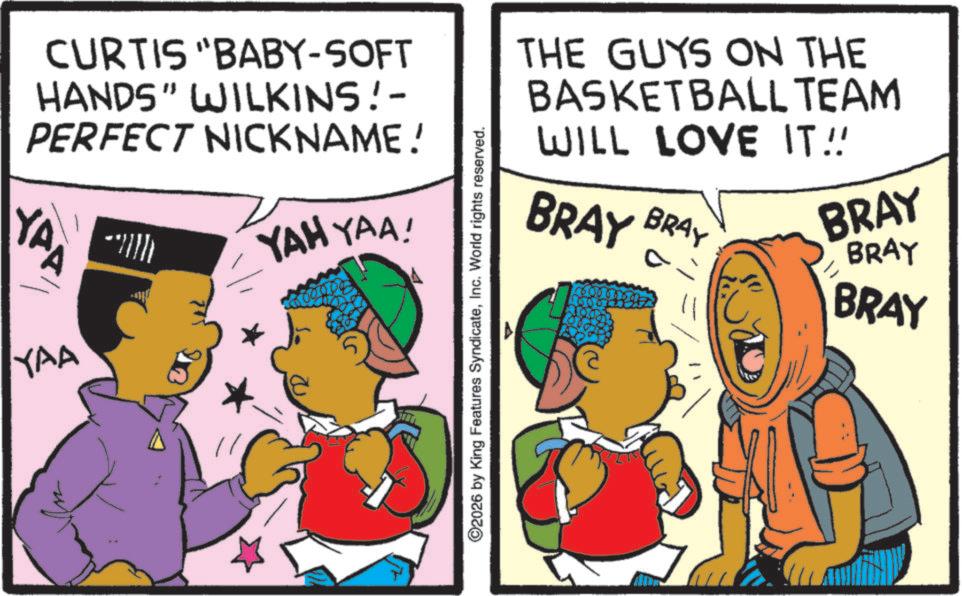 Animation OCR: CURTIS "BABY-SOFT HANDS" WILKINS!- PERFECT NICKNAME! YAP YAA YAH YAA! THE GUYS ON THE BASKETBALL TEAM WILL LOVE IT!! BRAY BRAY 600 BRAY BRAY BRAY ©2026 by King Features SyndicateInc. World rights reserved. CURTIS " BABY - SOFT HANDS " WILKINS ! - PERFECT NICKNAME ! YAP YAA YAH YAA ! THE GUYS ON THE BASKETBALL TEAM WILL LOVE IT !! BRAY BRAY 600 BRAY BRAY BRAY © 2026 by King Features SyndicateInc. World rights reserved .