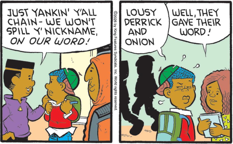 Publication OCR: LOUSY DERRICK AND ONION WELLTHEY GAVE THEIR WORD! P ©2026 by King Features SyndicateInc. World rights reserved. JUST YANKIN' Y'ALL CHAIN-WE WON'T SPILL Y' NICKNAMEON OUR WORD! (??? LOUSY DERRICK AND ONION WELLTHEY GAVE THEIR WORD ! P © 2026 by King Features SyndicateInc. World rights reserved . JUST YANKIN ' Y'ALL CHAIN - WE WON'T SPILL Y ' NICKNAMEON OUR WORD ! ( ???
