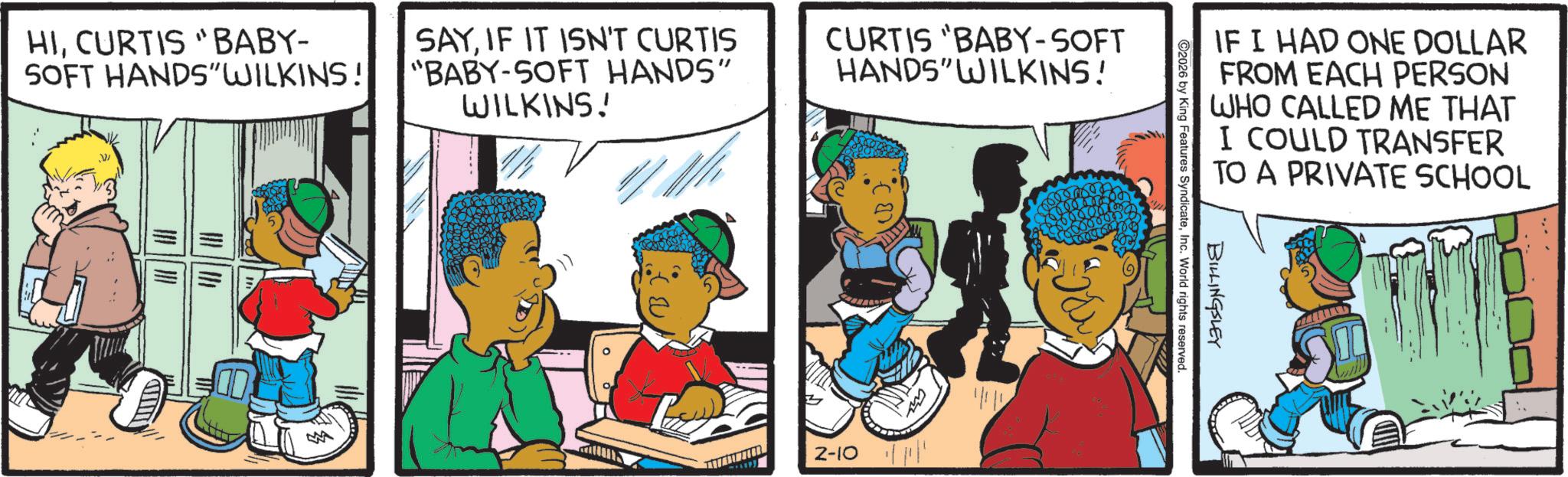 Publication OCR: HICURTIS "BABY- SOFT HANDS"WILKINS! SAYIF IT ISN'T CURTIS "BABY-SOFT HANDS" WILKINS! CURTIS "BABY-SOFT HANDS" WILKINS! 2-10 ? IF I HAD ONE DOLLAR FROM EACH PERSON WHO CALLED ME THAT I COULD TRANSFER TO A PRIVATE SCHOOL 2026 by King Features SyndicateInc. World rights reserved. BILLINGSLEY HICURTIS " BABY- SOFT HANDS " WILKINS ! SAYIF IT ISN'T CURTIS " BABY - SOFT HANDS " WILKINS ! CURTIS " BABY - SOFT HANDS " WILKINS ! 2-10 ? IF I HAD ONE DOLLAR FROM EACH PERSON WHO CALLED ME THAT I COULD TRANSFER TO A PRIVATE SCHOOL 2026 by King Features SyndicateInc. World rights reserved . BILLINGSLEY