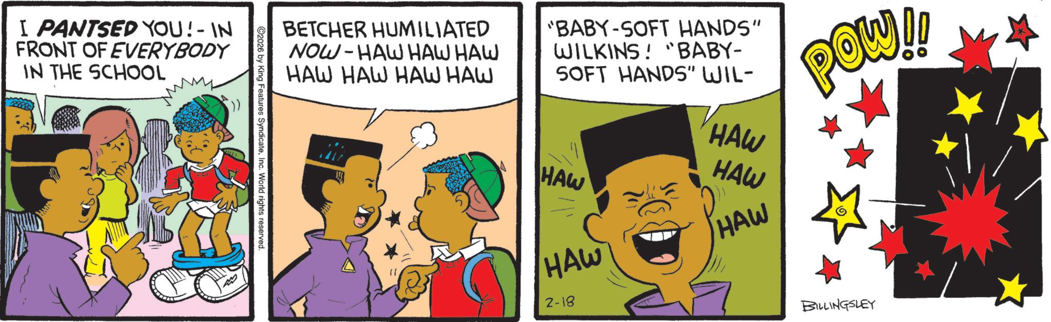 Animation OCR: I PANTSED YOU!- IN FRONT OF EVERYBODY IN THE SCHOOL BETCHER HUMILIATED NOW-HAW HAW HAW HAW HAW HAW HAW "BABY-SOFT HANDS" WILKINS! "BABY- SOFT HANDS" WIL- HAW HAW 2-18 HAW HAW HAW POW!! BILLINGSLEY 2026 by King Features SyndicateInc. World rights reserved. I PANTSED YOU ! - IN FRONT OF EVERYBODY IN THE SCHOOL BETCHER HUMILIATED NOW - HAW HAW HAW HAW HAW HAW HAW " BABY - SOFT HANDS " WILKINS ! " BABY- SOFT HANDS " WIL- HAW HAW 2-18 HAW HAW HAW POW !! BILLINGSLEY 2026 by King Features SyndicateInc. World rights reserved .