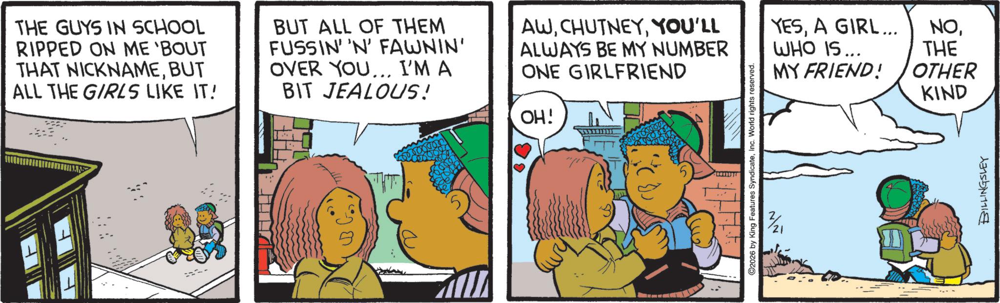 Comics OCR: H THE GUYS IN SCHOOL RIPPED ON ME 'BOUT THAT NICKNAMEBUT ALL THE GIRLS LIKE IT! BUT ALL OF THEM FUSSIN' 'N' FAWNIN' OVER YOU... I'M A BIT JEALOUS! AWYOU'LL ALWAYS BE MY NUMBER ONE GIRLFRIEND OH! wwwww O2026 by King Features SyndicateInc. World rights reserved. v3/21 ??? YESA GIRL... WHO IS... NOTHE MY FRIEND! OTHER KIND BILLINGSLEY H THE GUYS IN SCHOOL RIPPED ON ME ' BOUT THAT NICKNAMEBUT ALL THE GIRLS LIKE IT ! BUT ALL OF THEM FUSSIN ' ' N ' FAWNIN ' OVER YOU ... I'M A BIT JEALOUS ! AWYOU'LL ALWAYS BE MY NUMBER ONE GIRLFRIEND OH ! wwwww O2026 by King Features SyndicateInc. World rights reserved . v3 / 21 ??? YESA GIRL ... WHO IS ... NOTHE MY FRIEND ! OTHER KIND BILLINGSLEY