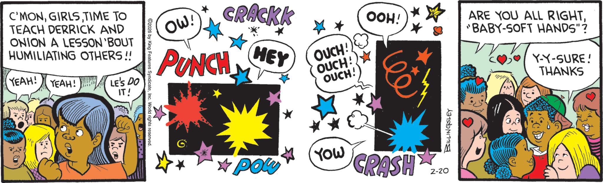 Publication OCR: C'MONTIME TO TEACH DERRICK AND ONION A LESSON 'BOUT HUMILIATING OTHERS!! YEAH! YEAH! LE'S DO IT! 2026 by King Features SyndicateInc. World rights reserved. OOH! OW! CRACKK PUNCH HEY OUCH! OUCH! * OUCH! BILLINGSLEY *Pow YOW CRASH 2-20 ARE YOU ALL RIGHT"BABY-SOFT HANDS"? Y-Y-SURE! THANKS C'MONTIME TO TEACH DERRICK AND ONION A LESSON ' BOUT HUMILIATING OTHERS !! YEAH ! YEAH ! LE'S DO IT ! 2026 by King Features SyndicateInc. World rights reserved . OOH ! OW ! CRACKK PUNCH HEY OUCH ! OUCH ! * OUCH ! BILLINGSLEY * Pow YOW CRASH 2-20 ARE YOU ALL RIGHT" BABY - SOFT HANDS " ? Y - Y - SURE ! THANKS