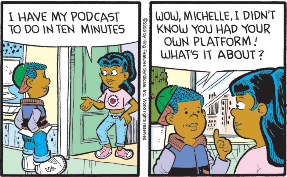 Pleased OCR: I HAVE MY PODCAST TO DO IN TEN MINUTES WOWI DIDN'T KNOW YOU HAD YOUR OWN PLATFORM! WHAT'S IT ABOUT? ©2026 by King Features SyndicateInc. World rights reserved. I HAVE MY PODCAST TO DO IN TEN MINUTES WOWI DIDN'T KNOW YOU HAD YOUR OWN PLATFORM ! WHAT'S IT ABOUT ? © 2026 by King Features SyndicateInc. World rights reserved .