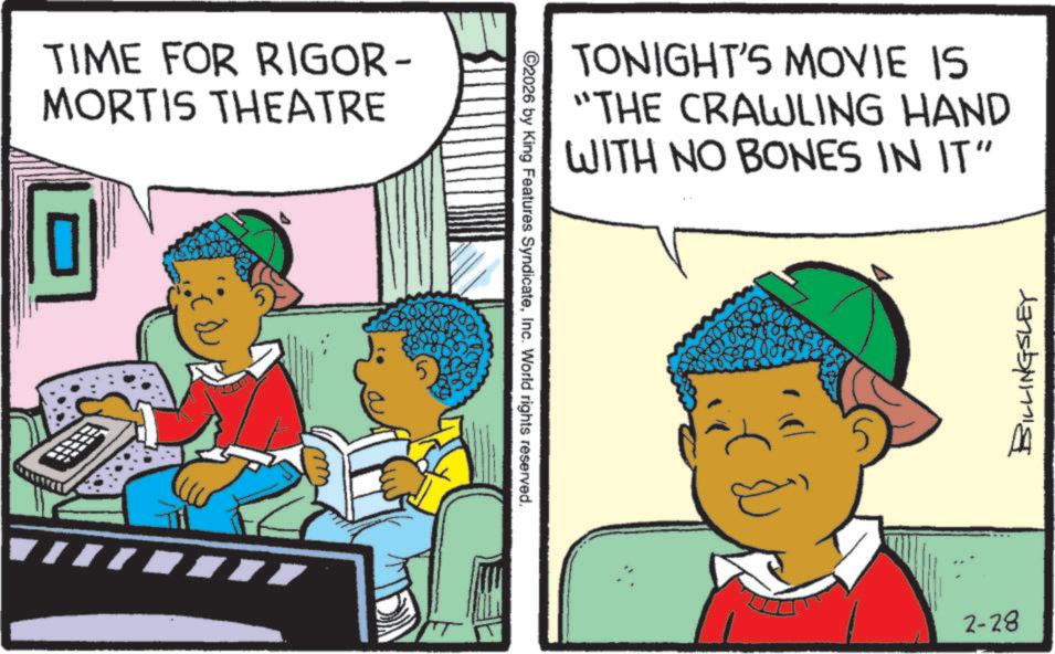 Child OCR: TIME FOR RIGOR- MORTIS THEATRE ©2026 by King Features SyndicateInc. World rights reserved. TONIGHT'S MOVIE IS "THE CRAWLING HAND WITH NO BONES IN IT" 2-28 BILLINGSLEY TIME FOR RIGOR- MORTIS THEATRE © 2026 by King Features SyndicateInc. World rights reserved . TONIGHT'S MOVIE IS " THE CRAWLING HAND WITH NO BONES IN IT " 2-28 BILLINGSLEY