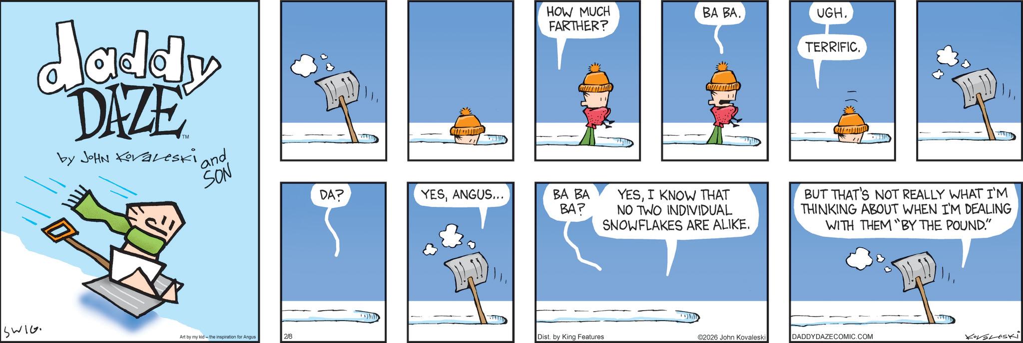 Comics OCR: daddy DAZE by JOHN Koraleski and SON SWIG HOW MUCH FARTHER? ?? ??. UGH. TERRIFIC. DA? YESANGUS... BA BA BA? YESI KNOW THAT NO TWO INDIVIDUAL SNOWFLAKES ARE ALIKE. BUT THAT'S NOT REALLY WHAT I'M THINKING ABOUT WHEN I'M DEALING WITH THEM BY THE POUND." Art by my kid the inspiration for Angus 2/8 Dist. by King Features ©2026 John Kovaleski DADDYDAZECOMIC.COM KoVaLeski daddy DAZE by JOHN Koraleski and SON SWIG HOW MUCH FARTHER ? ?? ?? . UGH . TERRIFIC . DA ? YESANGUS ... BA BA BA ? YESI KNOW THAT NO TWO INDIVIDUAL SNOWFLAKES ARE ALIKE . BUT THAT'S NOT REALLY WHAT I'M THINKING ABOUT WHEN I'M DEALING WITH THEM BY THE POUND . " Art by my kid the inspiration for Angus 2/8 Dist . by King Features © 2026 John Kovaleski DADDYDAZECOMIC.COM KoVaLeski