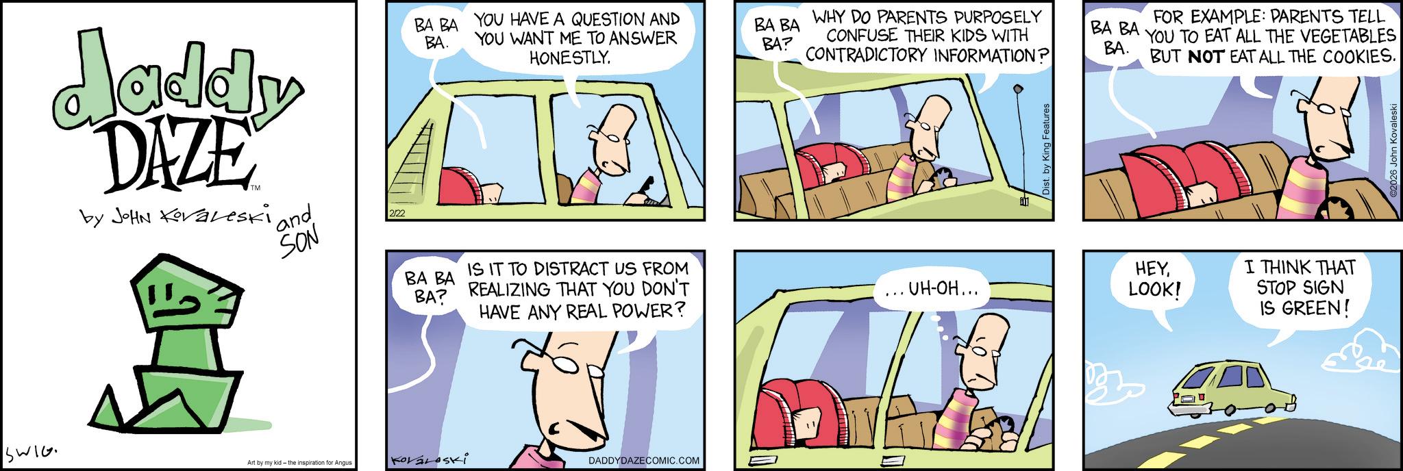 Animated cartoon OCR: SWIG daddy DAZE by JOHN Koraleski and SON 2/22 BA BA BA. YOU HAVE A QUESTION AND YOU WANT ME TO ANSWER HONESTLY. WHY DO PARENTS PURPOSELY BA BA BA? CONFUSE THEIR KIDS WITH CONTRADICTORY INFORMATION? BA BA BA. BA BA BA? IS IT TO DISTRACT US FROM REALIZING THAT YOU DON'T HAVE ANY REAL POWER? ... UH-OH... Art by my kid- the inspiration for Angus KOVALOSKI DADDYDAZE COMIC.COM Dist. by King Features FOR EXAMPLE: PARENTS TELL YOU TO EAT ALL THE VEGETABLES BUT NOT EAT ALL THE COOKIES. HEYLOOK! I THINK THAT STOP SIGN IS GREEN! 02026 John Kovaleski SWIG daddy DAZE by JOHN Koraleski and SON 2/22 BA BA BA . YOU HAVE A QUESTION AND YOU WANT ME TO ANSWER HONESTLY . WHY DO PARENTS PURPOSELY BA BA BA ? CONFUSE THEIR KIDS WITH CONTRADICTORY INFORMATION ? BA BA BA . BA BA BA ? IS IT TO DISTRACT US FROM REALIZING THAT YOU DON'T HAVE ANY REAL POWER ? ... UH - OH ... Art by my kid- the inspiration for Angus KOVALOSKI DADDYDAZE COMIC.COM Dist . by King Features FOR EXAMPLE : PARENTS TELL YOU TO EAT ALL THE VEGETABLES BUT NOT EAT ALL THE COOKIES . HEYLOOK ! I THINK THAT STOP SIGN IS GREEN ! 02026 John Kovaleski