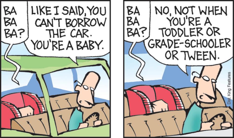 Photo caption OCR: BA LIKE I SAIDYOU BA BA CAN'T BORROW BA BA? THE CAR. BA? YOU'RE A BABY. NONOT WHEN YOU'RE A TODDLER OR GRADE-SCHOOLER OR TWEEN. Dist. King Features BA LIKE I SAIDYOU BA BA CAN'T BORROW BA BA ? THE CAR . BA ? YOU'RE A BABY . NONOT WHEN YOU'RE A TODDLER OR GRADE - SCHOOLER OR TWEEN . Dist . King Features
