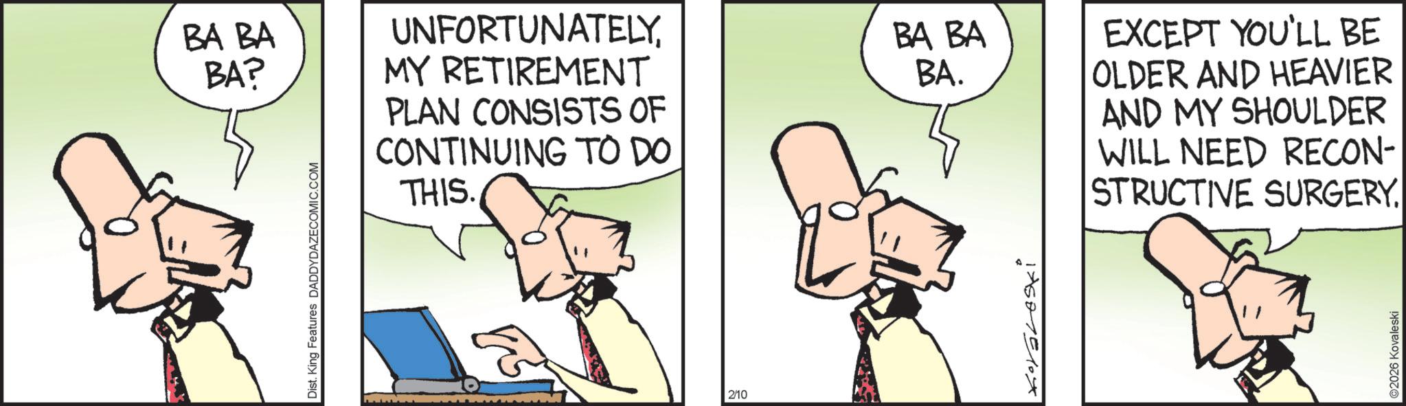 Animation OCR: Dist. King Features DADDYDAZECOMIC.COM BA BA BA? UNFORTUNATELYMY RETIREMENT PLAN CONSISTS OF CONTINUING TO DO THIS. BA BA BA. EXCEPT YOU'LL BE OLDER AND HEAVIER AND MY SHOULDER WILL NEED RECON- STRUCTIVE SURGERY. 2/10 ©2026 Kovaleski Dist . King Features DADDYDAZECOMIC.COM BA BA BA ? UNFORTUNATELYMY RETIREMENT PLAN CONSISTS OF CONTINUING TO DO THIS . BA BA BA . EXCEPT YOU'LL BE OLDER AND HEAVIER AND MY SHOULDER WILL NEED RECON- STRUCTIVE SURGERY . 2/10 © 2026 Kovaleski
