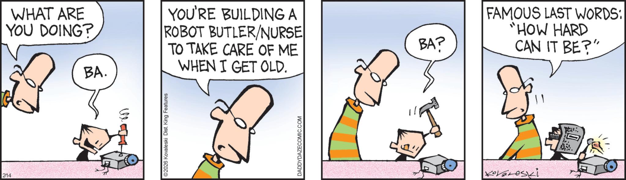 Comics OCR: 2/14 WHAT ARE YOU DOING? BA. YOU'RE BUILDING A ROBOT BUTLER/NURSE TO TAKE CARE OF ME WHEN I GET OLD. ©2026 Kovaleski Dist. King Features DADDYDAZECOMIC.COM BA? FAMOUS LAST WORDS: HOW HARD CAN IT BE?" Kovanoski 2/14 WHAT ARE YOU DOING ? BA . YOU'RE BUILDING A ROBOT BUTLER / NURSE TO TAKE CARE OF ME WHEN I GET OLD . © 2026 Kovaleski Dist . King Features DADDYDAZECOMIC.COM BA ? FAMOUS LAST WORDS : HOW HARD CAN IT BE ? " Kovanoski