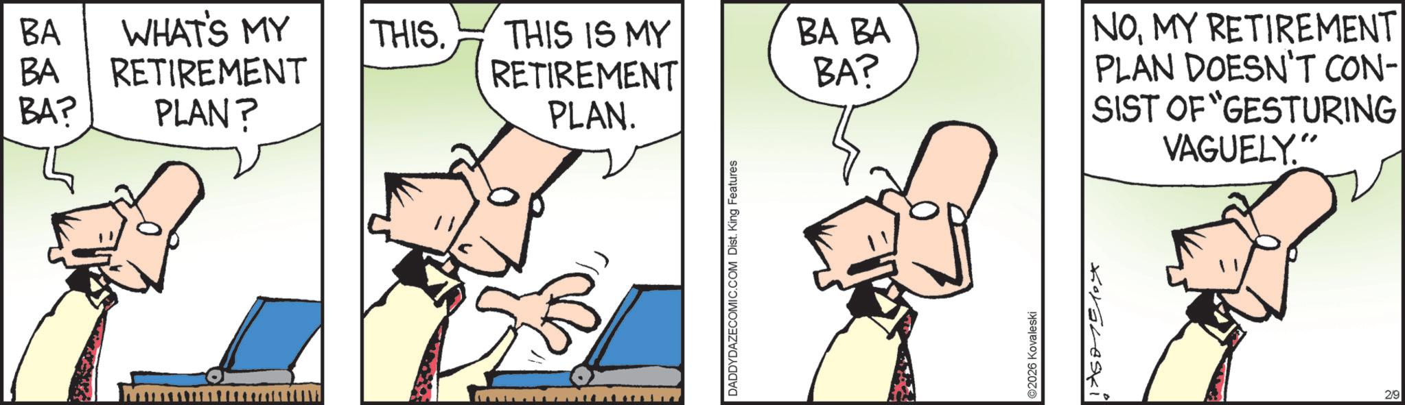 Comic book OCR: BA WHAT'S MY THIS. BA RETIREMENT THIS IS MY RETIREMENT BA BA BA? BA? PLAN? PLAN. DADDYDAZECOMIC.COM Dist. King Features ©2026 Kovale ski TASTE NOMY RETIREMENT PLAN DOESN'T CON- SIST OF "GESTURING VAGUELY" 29 BA WHAT'S MY THIS . BA RETIREMENT THIS IS MY RETIREMENT BA BA BA ? BA ? PLAN ? PLAN . DADDYDAZECOMIC.COM Dist . King Features © 2026 Kovale ski TASTE NOMY RETIREMENT PLAN DOESN'T CON- SIST OF " GESTURING VAGUELY " 29