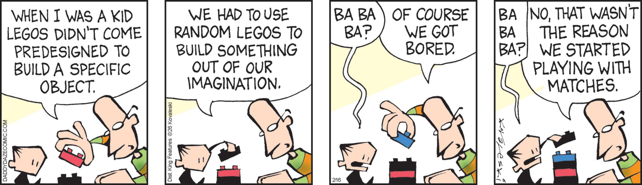 Animated cartoon OCR: DADDYDAZECOMIC.COM WHEN I WAS A KID LEGOS DIDN'T COME PREDESIGNED TO BUILD A SPECIFIC OBJECT. WE HAD TO USE RANDOM LEGOS TO BUILD SOMETHING OUT OF OUR IMAGINATION. Dist. King Features 26 Kovaleski 2/16 BA BA OF COURSE BA? BA WE GOT BORED. BA NOTHAT WASN'T THE REASON BA? WE STARTED PLAYING WITH MATCHES. DADDYDAZECOMIC.COM WHEN I WAS A KID LEGOS DIDN'T COME PREDESIGNED TO BUILD A SPECIFIC OBJECT . WE HAD TO USE RANDOM LEGOS TO BUILD SOMETHING OUT OF OUR IMAGINATION . Dist . King Features 26 Kovaleski 2/16 BA BA OF COURSE BA ? BA WE GOT BORED . BA NOTHAT WASN'T THE REASON BA ? WE STARTED PLAYING WITH MATCHES .