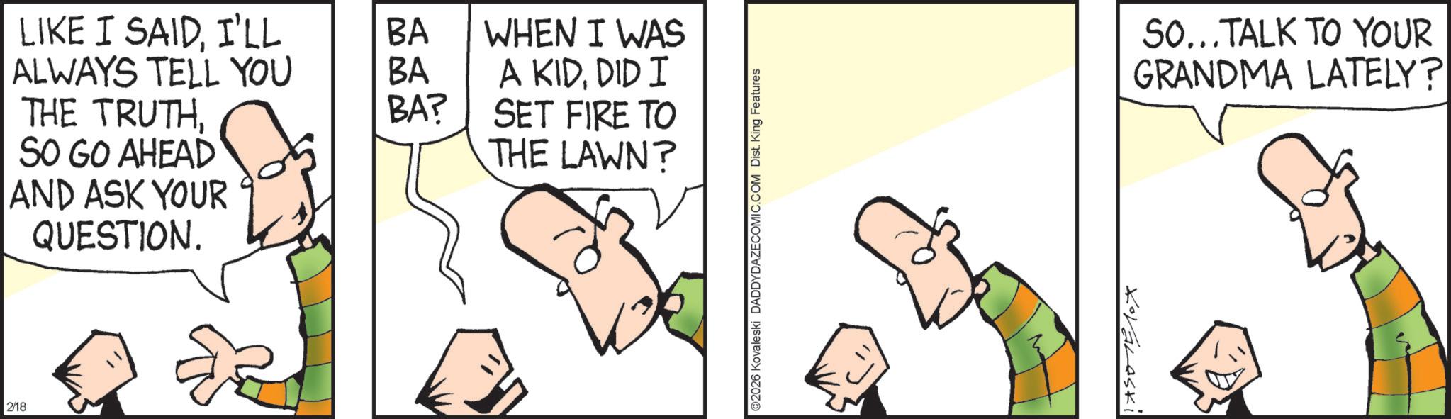 Fiction OCR: LIKE I SAIDI'LL BA ALWAYS TELL YOU BA WHEN I WAS A KIDDID I THE TRUTHBA? SET FIRE TO SO GO AHEAD THE LAWN? AND ASK YOUR QUESTION. 2/18 ©2026 Kovaleski DADDYDAZECOMIC.COM Dist. King Features KOVALASKI SO...TALK TO YOUR GRANDMA LATELY? LIKE I SAIDI'LL BA ALWAYS TELL YOU BA WHEN I WAS A KIDDID I THE TRUTHBA ? SET FIRE TO SO GO AHEAD THE LAWN ? AND ASK YOUR QUESTION . 2/18 © 2026 Kovaleski DADDYDAZECOMIC.COM Dist . King Features KOVALASKI SO ... TALK TO YOUR GRANDMA LATELY ?
