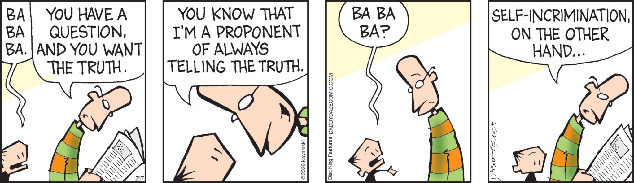Animation OCR: BA. AND YOU WANT THE TRUTH. BA BA YOU HAVE A QUESTIONYOU KNOW THAT I'M A PROPONENT BA BA BA? 2/17 OF ALWAYS TELLING THE TRUTH. ©2026 Kovaleski Dist. King Features DADDYDAZECOMIC.COM SELF-INCRIMINATIONON THE OTHER HAND... BA . AND YOU WANT THE TRUTH . BA BA YOU HAVE A QUESTIONYOU KNOW THAT I'M A PROPONENT BA BA BA ? 2/17 OF ALWAYS TELLING THE TRUTH . © 2026 Kovaleski Dist . King Features DADDYDAZECOMIC.COM SELF - INCRIMINATIONON THE OTHER HAND ...