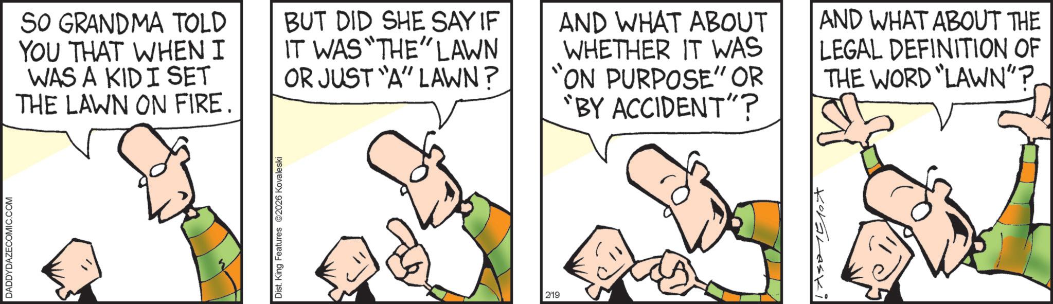 Animated cartoon OCR: DADDYDAZECOMIC.COM SO GRANDMA TOLD YOU THAT WHEN I WAS A KID I SET THE LAWN ON FIRE. BUT DID SHE SAY IF IT WAS "THE" LAWN OR JUST "A" LAWN? AND WHAT ABOUT WHETHER IT WAS "ON PURPOSE" OR "BY ACCIDENT"? AND WHAT ABOUT THE LEGAL DEFINITION OF THE WORD "LAWN"?Dist. King Features 2026 Kovaleski 2/19 Koraleski DADDYDAZECOMIC.COM SO GRANDMA TOLD YOU THAT WHEN I WAS A KID I SET THE LAWN ON FIRE . BUT DID SHE SAY IF IT WAS " THE " LAWN OR JUST " A " LAWN ? AND WHAT ABOUT WHETHER IT WAS " ON PURPOSE " OR " BY ACCIDENT " ? AND WHAT ABOUT THE LEGAL DEFINITION OF THE WORD " LAWN " ?Dist . King Features 2026 Kovaleski 2/19 Koraleski