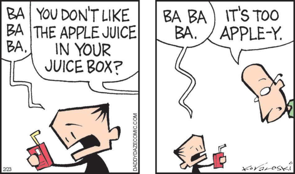 Pleased OCR: 2/23 BA. BA YOU DON'T LIKE BA THE APPLE JUICE IN YOUR JUICE BOX? BA BA BA. IT'S TOO APPLE-Y. DADDYDAZECOMIC.COM Koraleski 2/23 BA . BA YOU DON'T LIKE BA THE APPLE JUICE IN YOUR JUICE BOX ? BA BA BA . IT'S TOO APPLE - Y . DADDYDAZECOMIC.COM Koraleski
