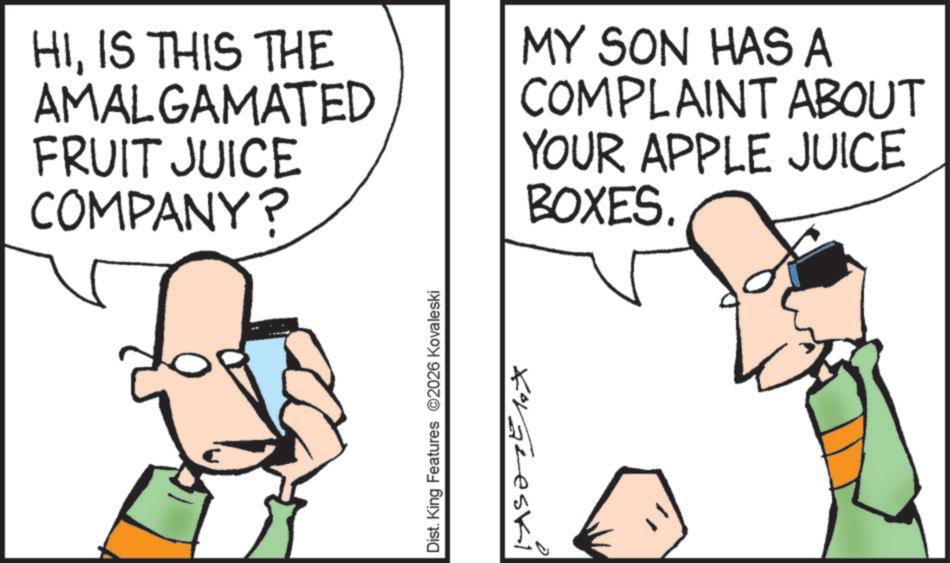 Happiness OCR: HIIS THIS THE AMALGAMATED FRUIT JUICE COMPANY? MY SON HAS A COMPLAINT ABOUT YOUR APPLE JUICE BOXES. Dist. King Features 2026 Kovaleski Koraleski HIIS THIS THE AMALGAMATED FRUIT JUICE COMPANY ? MY SON HAS A COMPLAINT ABOUT YOUR APPLE JUICE BOXES . Dist . King Features 2026 Kovaleski Koraleski