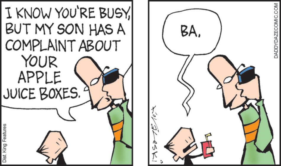 Fiction OCR: Dist. King Features I KNOW YOU'RE BUSYBUT MY SON HAS A COMPLAINT ABOUT YOUR APPLE JUICE BOXES. Koraleski BADADDYDAZECOMIC.COM Dist . King Features I KNOW YOU'RE BUSYBUT MY SON HAS A COMPLAINT ABOUT YOUR APPLE JUICE BOXES . Koraleski BA
