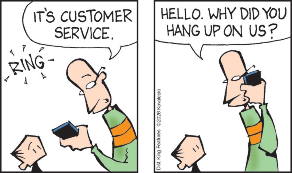 Fiction OCR: IT'S CUSTOMER SERVICE. RING- 4 A Dist. King Features 2026 Kovaleski HELLO. WHY DID YOU HANG UP ON US? IT'S CUSTOMER SERVICE . RING- 4 A Dist . King Features 2026 Kovaleski HELLO . WHY DID YOU HANG UP ON US ?
